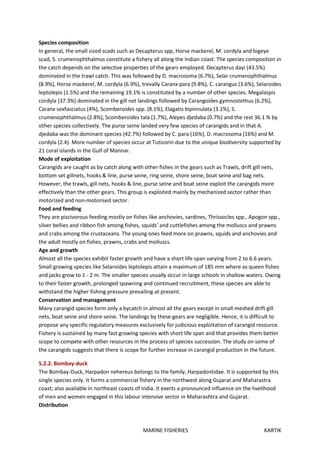 MARINE FISHERIES KARTIK
Species composition
In general, the small sized scads such as Decapterus spp, Horse mackerel, M. cordyla and bigeye
scad, S. crumenophthalmus constitute a fishery all along the Indian coast. The species composition in
the catch depends on the selective properties of the gears employed. Decapterus dayi (43.5%)
dominated in the trawl catch. This was followed by D. macrosoma (6.7%), Selar crumenophthalmus
(8.9%), Horse mackerel, M. cordyla (6.9%), trevally Caranx para (9.8%), C. carangus (3.6%), Selaroides
leptolepis (1.5%) and the remaining 19.1% is constituted by a number of other species. Megalaspis
cordyla (37.3%) dominated in the gill net landings followed by Carangoides gymnostethus (6.2%),
Caranx sexfasciatus (4%), Scomberoides spp. (8.1%), Elagatis bipinnulata (3.1%), S.
crumenophthalmus (2.8%), Scomberoides tala (1.7%), Alepes djedaba (0.7%) and the rest 36.1 % by
other species collectively. The purse seine landed very few species of carangids and in that A.
djedaba was the dominant species (42.7%) followed by C. para (16%), D. macrosoma (16%) and M.
cordyla (2.4). More number of species occur at Tuticorin due to the unique biodiversity supported by
21 coral islands in the Gulf of Mannar.
Mode of exploitation
Carangids are caught as by catch along with other fishes in the gears such as Trawls, drift gill nets,
bottom set gillnets, hooks & line, purse seine, ring seine, shore seine, boat seine and bag nets.
However, the trawls, gill nets, hooks & line, purse seine and boat seine exploit the carangids more
effectively than the other gears. This group is exploited mainly by mechanized sector rather than
motorized and non-motorised sector.
Food and feeding
They are piscivorous feeding mostly on fishes like anchovies, sardines, Thrissocles spp., Apogon spp.,
silver bellies and ribbon fish among fishes, squids' and cuttlefishes among the molluscs and prawns
and crabs among the crustaceans. The young ones feed more on prawns, squids and anchovies and
the adult mostly on fishes, prawns, crabs and molluscs.
Age and growth
Almost all the species exhibit faster growth and have a short life span varying from 2 to 6.6 years.
Small growing species like Selaroides leptolepis attain a maximum of 185 mm where as queen fishes
and jacks grow to 1 - 2 m. The smaller species usually occur in large schools in shallow waters. Owing
to their faster growth, prolonged spawning and continued recruitment, these species are able to
withstand the higher fishing pressure prevailing at present.
Conservation and management
Many carangid species form only a bycatch in almost all the gears except in small meshed drift gill
nets, boat seine and shore seine. The landings by these gears are negligible. Hence, it is difficult to
propose any specific regulatory measures exclusively for judicious exploitation of carangid resource.
Fishery is sustained by many fast growing species with short life span and that provides them better
scope to compete with other resources in the process of species succession. The study on some of
the carangids suggests that there is scope for further increase in carangid production in the future.
5.2.2. Bombay-duck
The Bombay-Duck, Harpadon nehereus belongs to the family, Harpadontidae. It is supported by this
single species only. It forms a commercial fishery in the northwest along Gujarat and Maharastra
coast; also available in northeast coasts of India. It exerts a pronounced influence on the livelihood
of men and women engaged in this labour intensive sector in Maharashtra and Gujarat.
Distribution
 