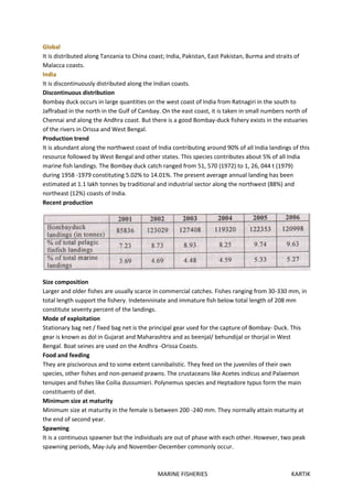 MARINE FISHERIES KARTIK
Global
It is distributed along Tanzania to China coast; India, Pakistan, East Pakistan, Burma and straits of
Malacca coasts.
India
It is discontinuously distributed along the Indian coasts.
Discontinuous distribution
Bombay duck occurs in large quantities on the west coast of India from Ratnagiri in the south to
Jaffrabad in the north in the Gulf of Cambay. On the east coast, it is taken in small numbers north of
Chennai and along the Andhra coast. But there is a good Bombay-duck fishery exists in the estuaries
of the rivers in Orissa and West Bengal.
Production trend
It is abundant along the northwest coast of India contributing around 90% of all India landings of this
resource followed by West Bengal and other states. This species contributes about 5% of all India
marine fish landings. The Bombay duck catch ranged from 51, 570 (1972) to 1, 26, 044 t (1979)
during 1958 -1979 constituting 5.02% to 14.01%. The present average annual landing has been
estimated at 1.1 lakh tonnes by traditional and industrial sector along the northwest (88%) and
northeast (12%) coasts of India.
Recent production
Size composition
Larger and older fishes are usually scarce in commercial catches. Fishes ranging from 30-330 mm, in
total length support the fishery. Indetenninate and immature fish below total length of 208 mm
constitute seventy percent of the landings.
Mode of exploitation
Stationary bag net / fixed bag net is the principal gear used for the capture of Bombay- Duck. This
gear is known as dol in Gujarat and Maharashtra and as beenjal/ behundijal or thorjal in West
Bengal. Boat seines are used on the Andhra -Orissa Coasts.
Food and feeding
They are piscivorous and to some extent cannibalistic. They feed on the juveniles of their own
species, other fishes and non-penaeid prawns. The crustaceans like Acetes indicus and Palaemon
tenuipes and fishes like Coilia dussumieri. Polynemus species and Heptadore typus form the main
constituents of diet.
Minimum size at maturity
Minimum size at maturity in the female is between 200 -240 mm. They normally attain maturity at
the end of second year.
Spawning
It is a continuous spawner but the individuals are out of phase with each other. However, two peak
spawning periods, May-July and November-December commonly occur.
 