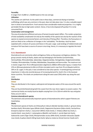MARINE FISHERIES KARTIK
Fecundity
It ranges from 15,000 to 1, 50,000 based on the size and age.
Utilization
The catches are sold fresh. As the yield is low in these days, commercial drying on bamboo
scaffoldings which was very common in the past, does not take place now. It is also a valuable export
item in dried or laminated form. Fresh extracts have considerable medicinal properties. It is a highly
perishable fish due to high water content. Hence, it has to be disposed off quickly if it is to be
consumed fresh.
Conservation and management
The area of production (offshore) and area of harvest (coastal water) differs. This renders projection
of total availability complicated not only by the mobility of the species but also by the reaction of the
species to coastal environmental factors and intensity of fishing effort. Therefore, the fluctuations in
yield are likely to be a reflection of changes in the 'catchability'. The Bombay- duck has been
exploited with a mixture of success and failure in the past. Large- scale landings of indetenninate and
immature fish have been a source of concern since long. Hence, it is necessary to regulate the mesh
size.
5.3.1. Elasmobranch
Elasmobranchs are commonly called cartilaginous fishes as they posses certilaginous skeleton. This
group consists mainly of sharks, skates and rays belonging to the families Carcharhinidae,
Hemiscylliidae, Rhincodontidae, Sphymidae, Stegostomatidae, Hemigaleidae, Ginglymostomatidae,
Triakidae, Rhincodontidae, Pristidae, Myliobatidae, Dasyatidae and Gymnuridae. The maximum size
in sharks ranges from 70 cm (Rhizoprionodon oligolinx) to 2000cm (Rhincodon typus), in skates from
270 cm (Rhinaancylostoma) to 656 cm (Pristis microdon) and in rays from 70 cm (Dayatis kuhlii) to
204 cm (D. zugei). In the past, it was considered as low value species. It started gaining commercial
importance in India only recently because of increasing demand for shark's fins in the Souteast
Aisian countries. The sharks are predominant along the west coast (76%) while rays along the east
coast.
Distribution
Global
They are distributed in the tropical, subtropical and temperate waters of the seas around the world.
India
They are found distributed along both the coasts from the near shore regions to oceanic waters. The
commercial sharks are mostly found at depths varying from 15 to 150 mm while the rays and guitar
fishes are at 4-150 m.
Common elasmobranch species
The dominant and commercially important species of elasmobranches which support fisheries are
listed below.
Sharks
The dominant species of sharks are Chiloscyllium indicum (Slender bamboo shark), C. griseum (Grey
bamboo shark), Rhincodon typus (Whale shark), Stegostoma fasciatum (Zebra shark), Carcharhinus
brevipinna (Spinner shark), C. dussumieri (White cheek shark), C. limbatus (Black-tip shark), C.
macloti (Hard- nose shark), C. melanopterus (Blackfin reef shark), C. sorrah (Spot-tail shark),
Galeocerdo cuvieri (Tiger shark), Rhizoprionodon acutus (Milk shark), Scoliodon laticaudus (Spade-
nose shark), Eusphyra blochii (Wing-head shark), Sphyrna mokarran (Great hammer-head) and S.
 