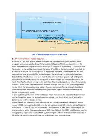 MARINE FISHERIES KARTIK
Unit 2 - Marine Fishery resources of the world
2.1. Overview of Marine Fishery resources
According to FAO, both Atlantic and Pacific oceans are considered fully fished and sees some
prospects for increasing Indian Ocean fisheries as India has one of the longest coastlines in the
world. They examined long term trend of 200 major fish resources representing 77% of the marine
fish landings of the world and concluded that about 47 to 50% of the stocks are fully exploited. An
estimate of 25 to 27% are under exploited or moderately exploited. Another 15 to 18% are over
exploited and have no potential for further increase. The remaining 9 to 10% stocks have been
depleted. Major fluctuations have been recorded for some individual species. High landings are
dependent on one or two productive stocks such as Alaska Pollock and Japanese Anchovy in the
North West Pacific, Atlantic herring in d1e North East Atlantic and skipjack and yellow fin tuna in the
Western Central pacific. The over all trend depends on major tuna stocks and older categories of
marine fish. If the factors influencing capture fisheries such as over fishing, by catch discard and
other management measures are not resolved, pressure on capture fisheries will continue and
decline in production is certain.
In general, the major fisheries of the world occur in two main areas, the areas of wide continental
shelf and upwelling areas. The areas of upwelling include Peru, South Africa, North West Africa,
California and south west coast of India.
The total world fish production from both capture and culture fisheries which was just 4 million
tonnes in 1900, increased to about 60 mt in the late sixties, crossed 100 mt in the late eighties and
increased to 116.7 mt in 1995 and reached 145.1 million tonnes in 2009. China remains by far the
largest producer with a fisheries production of 49.5 mt in 2005. Of this, 107.2 mt of fish was used for
food, providing a per capita supply of 16.6 kg, remaining 34.4 mt was destined for non-food uses, in
particular the manufacture of fish meal and oil and direct feed for aquaculture.
 