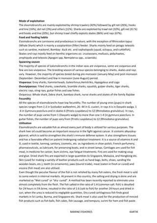 MARINE FISHERIES KARTIK
Mode of exploitation
The elasmobranchs are mainly exploited by shrimp trawlers (42%) followed by gill net (26%), hooks
and line (16%), dol net (3%) and others (11%). Sharks are exploited by trawl net (32%), gill net (31 %)
and hooks and line (20%), but shrimp trawl chiefly exploits skates (86%) and rays (67%).
Food and feeding habits
Elasmobranchs are carnivores and predaceous in nature, with the exception of Rhincodon typus
(Whale Shark) which is mainly a zooplankton (filter) feeder. Sharks mainly feed on pelagic teleosts
such as sardine, mackerel, Bombay- duck etc. and cephalopods (squid, octopus, and cuttlefish).
Skates and rays mostly feed on benthic organisms viz. crustaceans, molluscs, polychaetes,
amphipods and teleosts (Apogon spp, Nemipterus spp., sciaenids)
Spawning season
The majority of species of ealsmobranchs in the Indian seas are viviparous, some are oviparous and
few are ovo-viviparous. The breeding season of various species belonging to sharks, skates and rays
vary. However, the majority of species breed during pre-monsoon (January-May) and post-monsoon
(September- December) and few in monsoon (June-August) period.
Vivparous: Grey sharks, hammerheads, Galeorhinus,Hemitrikis, Hypogaleus and Logo
Ovovipiparous: Filled sharks, cowsharks, bramble sharks, squalids, gulper sharks, tiger sharks,
electric rays, sting rays, guitar fishes and saw fishes.
Oviparous: Whale shark, Zebra shark, bamboo shark, nurse sharks and skates of the family Rajidae
Fecundity
All the species of elasmobranchs have low fecundity. The number of young ones (pups) in shark
species ranges from 1-2 in Scoliodon walbeehmi, 26- 44 in G. cuvieri, in rays it is in Dasyatis walga, 1
-4 in Gymnura poecilura and in skates 6 (Pristis cuspidatus) to 12 (Rhinobatos granulatus). In rays,
the number of pups varies from 1 (Dasyatis walga) to more than one 1-4 (in gymnura poecilura. In
guitar fishes, the number of pups vary from (Pristis cuspidatus) to 12 (Rhinobatus granulatus).
Utilization
Elasmobranchs are valuable fish as almost every part of body is utilized for various purposes. The
shark liver oil could become an important resource in the fight against cancer. It contains alkysoksy-
glycerol, which is said to strengthen the shark's immune defense system. It also strengthens tissues
and has a favorable effect on patient lmdergoing radiation treatment. It is a source of vitamins A and
D, used in textile, tanning, sanitary, cosmetic, etc. as ingredients in shoe-polish, French perfumery,
phannaceuticals, as lubricant, for preserving boats, and in street lamps. Cartilages are used for fish
meal, in medicine for cancer, bum victims, eye fatigue treatments. Fins are used for making soup
and glue. Dried shark fins are exported in large quantities to Singapore, Malaysia, and Hongkong etc.
Skin (used for making a variety of leather products such as hand bags, belts, shoes, sanding the
wooden boats, etc.), teeth (in ornaments), jaws (tourist trade), meat (eaten in fresh or cured) and
viscera (fish meal) are also utilised.
Even though the peculiar flavour of the fish is not relished by many fish eaters, the fresh meat is sold
to some extent in internal markets. At present in the country, the salting and drying is done and are
marketed as "Wet cured" or “dry- cured”. A method has been recently reported to eliminate urea
almost completely from the flesh. The fish salted in the ratio of 1:4 (common salt: fish) is desalted
for 24 hours in 5% brine, resulted in the ratio of 1:6 (salt to fish) for another 24 hours and dried in
sun, when the urea is reduced to negligible quantities. Dry cured cartilaginous fish finds good
markets in Sri Lanka, Burma, and Singapore etc. Shark meat is also used for the production of minced
fish products such as fish balls, fish cakes, fish sausage, and tempura, surimi for ham and fish paste.
 