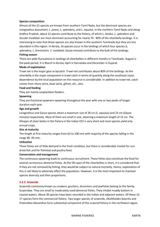 MARINE FISHERIES KARTIK
Species composition
Almost all the 21 species are known from southern Tamil Nadu, but the dominant species are
Leiognathus dussumieri, L. jonesi, L. splendens, and L. equulus. In the northern Tamil Nadu and along
Andhra Pradesh, about 12 species contribute to the fishery, of which L. bindus. L. splendens and
Secular insidiatar are most dominant accounting for nearly 70 - 80% of the silverbelly landings. It is
interesting to note that these species are also known in the southern Tamilnadu but they are less
abundant in this region. In Kerala, 16 species occur in the landings of which four species (L.
splendens, L. brevirostris. S. insidiatol; Gazza minuta) contribute to the bulk of the landings.
Fishing season
There are wide fluctuations in landings of silverbellies in different months in Tamilnadu. August is
the peak period. It is March in Kerala; April in Karnataka and December in Gujarat.
Mode of exploitation
Trawl net is the major gear as bycatch. Trawl net contributes about 80% of the landings. As the
silverbelly is the major component in trawl catch in terms of quantity along the southeast coast,
dependence by the local population on this resource is considerable. In addition to trawl net, catch
comes from shore seine, boat seine, gillnet, etc., also.
Food and feeding
They are mainly zooplankton feeders.
Spawning
They are fractional spawners spawning throughout the year with one or two peaks of longer
duration each year.
Age and growth
Leiognathus and Gazza species attain a maximum size of 28 cm (L. equulus) and 23 cm (Gazza
minuta) respectively. Most of them are small in size, attaining a maximum length of 15 cm. The
lifespan of silver belies in the fishery in the Indian EEZ is very short and most species yield only
annual crops.
Size at maturity
The length at first maturity ranges from 62 to 100 mm with majority of the species falling in the
range 80 -95 mm.
Utilization
These fishes are of little demand in the fresh condition, but there is considerable market for sun-
dried fish and for fishmeal and poultry feed.
Conservation and management
The continuous spawning leads to continuous recruitment. These fishes also constitute the food for
several carnivorous demersal fishes. As the life span of the silverbellies is short, it is considered that
if they are not removed by fishing, they would be subject to natural mortality. Hence, exploitation of
this is not likely to adversely effect the population. However, it is the most important to maintain
species diversity and their proportions.
5.3.3. Sciaenids
Sciaenids commonly known as croakers, grunters, drummers and jewfishes belong to the family,
Sciaenidae. They are small to moderately sized demersal fishes. They inhabit muddy bottom in
coastal waters. About 30 species have been recorded in the Indian and adjacent waters. Of these 12-
17 species form the commercial fishery. Two larger species of sciaenids, Otolithoides biauritu and
Protonibea diacanthus form substantial component of the sciaenid fishery in the northwest region.
 