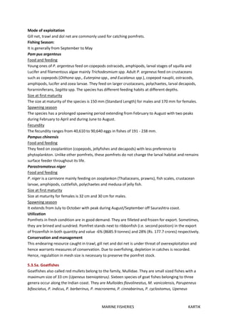 MARINE FISHERIES KARTIK
Mode of exploitation
Gill net, trawl and dol net are commonly used for catching pomfrets.
Fishing Season:
It is generally from September to May
Pam pus argenteus
Food and feeding
Young ones of P. argenteus feed on copepods ostracods, amphipods, larval stages of squilla and
Lucifer and filamentous algae mainly Trichodesmium spp. Adult P. argeneus feed on crustaceans
such as copepods (Oithona spp., Euterpina spp., and Eucalanus spp.), copepod nauplii, ostracods,
amphipods, lucifer and zoea larvae. They feed on larger crustaceans, polychaetes, larval decapods,
forarniniferans, Sagitta spp. The species has different feeding habits at different depths.
Size at first maturity
The size at maturity of the species is 150 mm (Standard Length) for males and 170 mm for females.
Spawning season
The species has a prolonged spawning period extending from February to August with two peaks
during February to April and during June to August.
Fecundity
The fecundity ranges from 40,610 to 90,640 eggs in fishes of 191 - 238 mm.
Pampus chinensis
Food and feeding
They feed on zooplankton (copepods, jellyfishes and decapods) with less preference to
phytoplankton. Unlike other pomfrets, these pomfrets do not change the larval habitat and remains
surface feeder throughout its life.
Parastromateus niger
Food and feeding
P. niger is a carnivore mainly feeding on zooplankon (Thaliaceans, prawns), fish scales, crustacean
larvae, amphipods, cuttlefish, polychaetes and medusa of jelly fish.
Size at first maturity
Size at maturity for females is 32 cm and 30 cm for males.
Spawning season
It extends from July to October with peak during August/September off Saurashtra coast.
Utilization
Pomfrets in fresh condition are in good demand. They are filleted and frozen for export. Sometimes,
they are brined and sundried. Pomfret stands next to ribbonfish (i.e. second position) in the export
of frozenfish in both quantity and value -6% (8685.9 tonnes) and 28% (Rs. 177.7 crores) respectively.
Conservation and management
This endearing resource caught in trawl, gill net and dol net is under threat of overexploitation and
hence warrants measures of conservation. Due to overfishing, depletion in catches is recorded.
Hence, regulaltion in mesh size is necessary to preserve the pomfret stock.
5.3.5a. Goatfishes
Goatfishes also called red mullets belong to the family, Mullidae. They are small sized fishes with a
maximum size of 33 cm (Upeneus taeniopterus). Sixteen species of goat fishes belonging to three
genera occur along the Indian coast. They are Mulloides flavolineatus, M. vanicolensis, Parupeneus
bifasciatus, P. indicus, P. barberinus, P. macronema, P. cinnabarinus, P. cyclostomus, Upeneus
 