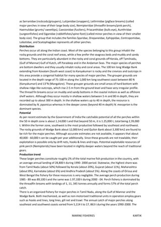 MARINE FISHERIES KARTIK
as Serranidae (rockcods/groupers), Lutijanidae (snappers), Lethrinidae (pigface breams) (called
major perches in view of their large body size), Nemipteridae (threadfin breams/pink perch),
Haemulidae (grunts/ sweetlips), Caesionidae (fusiliers), Priacanthidae (bulls eye), Aunthridae
(surgeonfishes) and Siganidae (rabbitfishes/spine-foot) (called minor perches in view of their smaller
body size). The group that includes the families Sparidae, Drepaneidae, Ephippidae, Centropomidae,
Lobotidae, and Scatophagidae represents all other perches.
Distribution
Perches occur all along the Indian coast. Most of the species belonging to this group inhabit the
rocky grounds and the coral reef areas, while a few prefer the seagrass beds and muddy and sandy
bottoms. They are particularly abundant in the rocky and coral grounds off Kerala, off Tamilnadu,
(Gulf of Mannar) Gulf of Kutch, off Paradeep and in the Andaman Seas. The major species of perches
are bottom dwellers and they usually inhabit rocky and coral areas. The 100 km long Wadge Bank
extending from Kovalam (South west coast) to Kanyakumari is rocky and the crevices and outcrops in
this area provide a congenial habitat for many species of major perches. The grouper grounds are
located in the depth range of 75-100 m along the 1,000 km long southwest coast between 80 N
(Kanyakumari) and 13°N (Mangalore). These grouper grounds are small areas of hard bottom with
shallow ridge-like outcrops, which rise 2-5 m from the ground level and have very irregular profile.
The thread fin breams occur on muddy and sandy bottoms in the coastal inshore as well as offshore
shelf waters. Although they occur mostly in shallow waters between 5 m and 80 m depth, they are
recorded up to about 300 m depth. In the shallow waters up to 40 m depth, the resource is
dominated by N. japonicus whereas in the deeper zones (beyond 40 m depth) N. mesoprion is the
dominant species.
Potential
As per recent estimate by the Government of India the catchable potential of all the perches within
the 50 m depth zone is about 1,14,000 t and that beyond 50 m, it is 1.25,000 t, total being 2,39,000
t. Within the former zone, southwest is the most productive followed by southeast and northwest.
The rocky grounds of Wadge Bank about 12,000 km2 and Quilon Bank about 3,300 km2 are found to
be rich for the major perches. Although accurate estimates are not available, it appears that about
40,000 - 60,000 t can be caught per year additionally. Since these grounds are not trawlable, their
exploitation is possible only by drift nets, hooks & lines and traps. Potential exploitable resources of
pink perch (Nemipterids) have been located in slightly deeper waters beyond the reach of traditional
gears.
Production trend
These larger perches constitute roughly 2% of the total marine fish production in the country, with
an average annual landing of 28,800 t during 1990- 2000 period. Statewise, the highest share was
from Tamil Nadu (about 50%) followed by Kerala (about 20%), Gujarat (about 11%), Maharashtra
(about 8%), Karnataka (about 6%) and Andhra Pradesh (about 5%). Along the coasts of Orissa and
West Bengal the fishery for these resources is very negligible. The average perch production during
1985 - 89 was 89,100 t and the same was 1.97,100 t during 2000 - 04. Perch fishery is dominated by
the threadfin breams with landings of 1, 11, 345 tonnes annually and forms 57% of the total perch
catch.
There is an organized fishery for major perches in Tamil Nadu, along the Gulf of Mannar and the
Wadge Bank. Both mechanized, as well as non-motorised traditional units in operation employ gears
such as hooks and lines, long lines, gill net and trawl. The annual catch of major perches along
southeast and southwest coasts varied from 5,114 t to 17, 863 t during the years 1990-2000. The
 