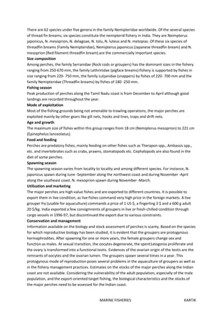 MARINE FISHERIES KARTIK
There are 62 species under five genera in the family Nemipteridae worldwide. Of the several species
of thread fin breams, six species constitute the nemipterid fishery in India. They are Neimpterus
japonicus, N. mesoprion, N. delagoae, N. tolu, N. luteus and N. metopias. Of these six species of
threadfin breams (Family Nemipteridae), Nemipterus japonicus (Japanese threadfin bream) and N.
mesoprion (Red filament threadfin bream) are the commercially important species.
Size composition
Among perches, the family Serranidae (Rock cods or groupers) has the dominant sizes in the fishery
ranging from 250-670 mm, the family Lethrinidae (pigface breams) fishery is supported by fishes in
size ranging from 220- 750 mm, the family Lutjanidae (snappers) by fishes of 220- 700 mm and the
family Nemipteridae (Threadfin breams) by fishes of 180 -250 mm.
Fishing season
Peak production of perches along the Tamil Nadu coast is from December to April although good
landings are recorded throughout the year.
Mode of exploitation
Most of the fishing grounds being not amenable to trawling operations, the major perches are
exploited mainly by other gears like gill nets, hooks and lines, traps and drift nets.
Age and growth
The maximum size of fishes within this group ranges from 18 cm (Nemipterus mesoprion) to 221 cm
(Epinephelus lanceolatus).
Food and feeding
Perches are predatory fishes, mainly feeding on other fishes such as Therapon spp., Ambassis spp.,
etc. and invertebrates such as crabs, prawns, stomatopods etc. Cephalopods are also found in the
diet of some perches.
Spawning season
The spawning season varies from locality to locality and among different species. For instance, N.
japonicus spawn during June -September along the northwest coast and during November -April
along the southeast coast. N. mesoprion spawn during November -March.
Utilization and marketing
The major perches are high-value fishes and are exported to different countries. It is possible to
export them in live condition, as live fishes command very high price in the foreign markets. A live
grouper fry (usable for aquaculture) commands a price of 1 US $, a fingerling 3 $ and a 600 g adult
20 $/kg. India exported a few consigmnents of groupers in live or fresh-chilled condition through
cargo vessels in 1996-97, but discontinued the export due to various constraints.
Conservation and management
Information available on the biology and stock assessment of perches is scanty. Based on the species
for which reproductive biology has been studied, it is evident that the groupers are protogynous
hermaphrodites. After spawning for one or more years, the female groupers change sex and
function as males. At sexual transition, the oocytes degenerate, the spent1atogonia proliferate and
the ovary is transformed into a functional testis. Evidences of the ovarian origin of the testis are the
remnants of oocytes and the ovarian lumen. The groupers spawn several times in a year. This
protogynous mode of reproduction poses several problems in the aquaculture of groupers as well as
in the fishery management practices. Estimates on the stocks of the major perches along the Indian
coast are not available. Considering the vulnerability of the adult population, especially of the male
population, and the export-oriented target fishing, the biological characteristics and the stocks of
the major perches need to be assessed for the Indian coast.
 