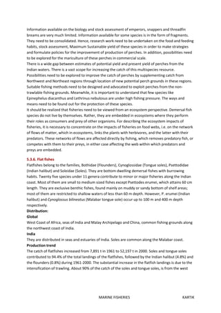 MARINE FISHERIES KARTIK
Information available on the biology and stock assessment of emperors, snappers and threadfin
breams are very much limited. Information available for some species is in the form of fragments.
They need to be consolidated. Hence, research work need to be undertaken on the food and feeding
habits, stock assessment, Maximum Sustainable yield of these species in order to make strategies
and formulate policies for the improvement of production of perches. In addition, possibilities need
to be explored for the mariculture of these perches in commercial scale.
There is a wide gap between estimates of potential yield and present yield of perches from the
Indian waters. There is a vast scope for increasing the catch of this multispecies resource.
Possibilities need to be explored to improve the catch of perches by supplementing catch from
Northwest and Northeast regions through location of new potential perch grounds in these regions.
Suitable fishing methods need to be designed and advocated to exploit perches from the non-
trawlable fishing grounds. Meanwhile, it is important to understand that few species like
Epinephelus diacanthus and Lethrinus nebulosus are under high fishing pressure. The ways and
means need to be found out for the protection of these species.
It should be realized that fisheries need to be viewed from an ecosystem perspective. Demersal fish
species do not live by themselves. Rather, they are embedded in ecosystems where they perform
their roles as consumers and prey of other organisms. For describing the ecosystem impacts of
fisheries, it is necessary to concentrate on the impacts of fisheries on food webs, i.e. on the network
of flows of matter, which in ecosystems, links the plants with herbivores, and the latter with their
predators. These networks of flows are affected directly by fishing, which removes predatory fish, or
competes with them to their preys, in either case affecting the web within which predators and
preys are embedded.
5.3.6. Flat fishes
Flatfishes belong to the families, Bothidae (Flounders), Cynoglossidae (Tongue soles), Psettodidae
(Indian halibut) and Soleidae (Soles). They are bottom dwelling demersal fishes with burrowing
habits. Twenty five species under 11 genera contribute to minor or major fisheries along the Indian
coast. Most of them are small to medium sized fishes except Psettodes erumei, which attains 60 cm
length. They are exclusive benthic fishes, found mainly on muddy or sandy bottom of shelf areas;
most of them are restricted to shallow waters of less than 60 m depth. However, P. erumei (Indian
halibut) and Cynoglossus bilineatus (Malabar tongue sole) occur up to 100 m and 400 m depth
respectively.
Distribution:
Global
West Coast of Africa, seas of India and Malay Archipelago and China, common fishing grounds along
the northwest coast of India.
India
They are distributed in seas and estuaries of India. Soles are common along the Malabar coast.
Production trend
The catch of flatfishes increased from 7,891 t in 1961 to 52,197 t in 2000. Soles and tongue soles
contributed to 94.4% of the total landings of the flatfishes, followed by the Indian halibut (4.8%) and
the flounders (0.8%) during 1961-2000. The substantial increase in the flatfish landings is due to the
intensification of trawling. About 90% of the catch of the soles and tongue soles, is from the west
 