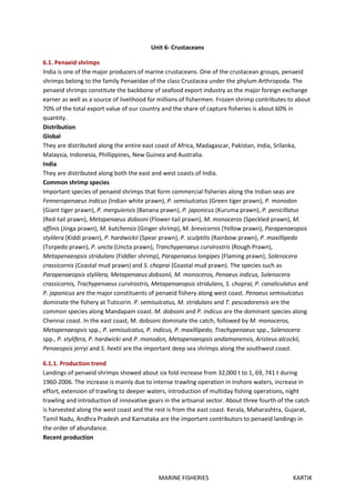 MARINE FISHERIES KARTIK
Unit 6- Crustaceans
6.1. Penaeid shrimps
India is one of the major producers of marine crustaceans. One of the crustacean groups, penaeid
shrimps belong to the family Penaeidae of the class Crustacea under the phylum Arthropoda. The
penaeid shrimps constitute the backbone of seafood export industry as the major foreign exchange
earner as well as a source of livelihood for millions of fishermen. Frozen shrimp contributes to about
70% of the total export value of our country and the share of capture fisheries is about 60% in
quantity.
Distribution
Global
They are distributed along the entire east coast of Africa, Madagascar, Pakistan, India, Srilanka,
Malaysia, Indonesia, Phillippines, New Guinea and Australia.
India
They are distributed along both the east and west coasts of India.
Common shrimp species
Important species of penaeid shrimps that form commercial fisheries along the Indian seas are
Fenneropenaeus indicus (Indian white prawn), P. semisulcatus (Green tiger prawn), P. monodon
(Giant tiger prawn), P. merguiensis (Banana prawn), P. japonicus (Kuruma prawn), P. penicillatus
(Red-tail prawn), Metapenaeus dobsoni (Flower-tail prawn), M. monoceros (Speckled prawn), M.
affinis (Jinga prawn), M. kutchensis (Ginger shrimp), M. brevicornis (Yellow prawn), Parapenaeopsis
stylilera (Kiddi prawn), P. hardwickii (Spear prawn), P. sculptilis (Rainbow prawn), P. maxillipedo
(Torpedo prawn), P. uncta (Uncta prawn), Tranchypenaeus curvirostris (Rough Prawn),
Metapenaeopsis stridulans (Fiddler shrimp), Parapenaeus longipes (Flaming prawn), Solenocera
crassicornis (Coastal mud prawn) and S. choprai (Coastal mud prawn). The species such as
Parapenaeopsis stylilera, Metapenaeus dobsonii, M. monoceros, Penaeus indicus, Solenocera
crassicornis, Trachypenaeus curvirostris, Metapenaeopsis stridulans, S. choprai, P. canaliculatus and
P. japonicus are the major constituents of penaeid fishery along west coast. Penaeus semisulcatus
dominate the fishery at Tuticorin. P. semisulcatus, M. stridulans and T. pescadorensis are the
common species along Mandapam coast. M. dobsoni and P. indicus are the dominant species along
Chennai coast. In the east coast, M. dobsoni dominate the catch, followed by M. monoceros,
Metapenaeopsis spp., P. semisulcatus, P. indicus, P. maxillipedo, Trachypenaeus spp., Solenocera
spp., P. stylifera, P. hardwicki and P. monodon, Metapenaeopsis andamanensis, Aristeus alcockii,
Penaeopsis jerryi and S. hextii are the important deep sea shrimps along the southwest coast.
6.1.1. Production trend
Landings of penaeid shrimps showed about six fold increase from 32,000 t to 1, 69, 741 t during
1960-2006. The increase is mainly due to intense trawling operation in inshore waters, increase in
effort, extension of trawling to deeper waters, introduction of multiday fishing operations, night
trawling and introduction of innovative gears in the artisanal sector. About three fourth of the catch
is harvested along the west coast and the rest is from the east coast. Kerala, Maharashtra, Gujarat,
Tamil Nadu, Andhra Pradesh and Karnataka are the important contributors to penaeid landings in
the order of abundance.
Recent production
 