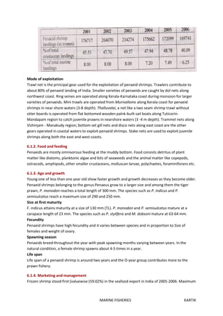 MARINE FISHERIES KARTIK
Mode of exploitation
Trawl net is the principal gear used for the exploitation of penaeid shrimps. Trawlers contribute to
about 80% of penaeid landing of India. Smaller varieties of penaeids are caught by dol nets along
northwest coast. Ring seines are operated along Kerala-Karnataka coast during monsoon for larger
varieties of penaeids. Mini trawls are operated from Murivalloms along Kerala coast for penaeid
shrimps in near shore waters (3-8 depth). Thalluvalai, a net like a two seam shrimp trawl without
otter boards is operated from flat bottomed wooden palnk-built sail boats along Tuticorin-
Mandapam region to catch juvenile prawns in nearshore waters (3 -4 m depth). Trammel nets along
Vizhinjam - Manakudy region; bottom set gill nets and disco nets along east coast are the other
gears operated in coastal waters to exploit penaeid shrimps. Stake nets are used to exploit juvenile
shrimps along both the east and west coasts.
6.1.2. Food and feeding
Penaeids are mostly omnivorous feeding at the muddy bottom. Food consists detritus of plant
matter like diatoms, planktonic algae and bits of seaweeds and the animal matter like copepods,
ostracods, amphipods, other smaller crustaceans, molluscan larvae, polychaetes, foraminiforans etc.
6.1.3. Age and growth
Young one of less than one year old show faster growth and growth decreases as they become older.
Penaeid shrimps belonging to the genus Penaeus grow to a larger size and among them the tiger
prawn, P. monodon reaches a total length of 300 mm. The species such as P. indicus and P.
semisulcatus reach a maximum size of 290 and 250 mm.
Size at first maturity
F. indicus attains maturity at a size of 130 mm (TL). P. monodon and P. semisulcatus mature at a
carapace length of 23 mm. The species such as P. stylifera and M. dobsoni mature at 63-64 mm.
Fecundity
Penaeid shrimps have high fecundity and it varies between species and in proportion to Size of
females and weight of ovary.
Spawning season
Penaeids breed throughout the year with peak spawning months varying between years. In the
natural condition, a female shrimp spawns about 4-5 times in a year.
Life span
Life span of a penaeid shrimp is around two years and the O-year group contributes more to the
prawn fishery.
6.1.4. Marketing and management
Frozen shrimp stood first (valuewise (59.02%) in the seafood export in India of 2005-2006. Maximum
 