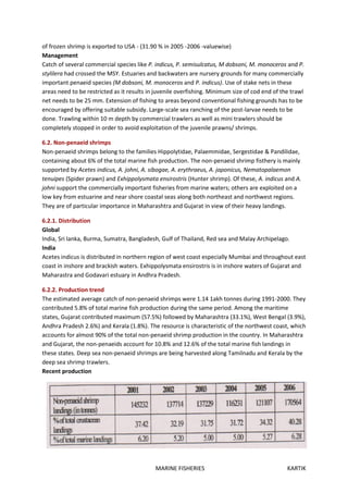 MARINE FISHERIES KARTIK
of frozen shrimp is exported to USA - (31.90 % in 2005 -2006 -valuewise)
Management
Catch of several commercial species like P. indicus, P. semisulcatus, M dobsoni, M. monoceros and P.
stylilera had crossed the MSY. Estuaries and backwaters are nursery grounds for many commercially
important penaeid species (M dobsoni, M. monoceros and P. indicus). Use of stake nets in these
areas need to be restricted as it results in juvenile overfishing. Minimum size of cod end of the trawl
net needs to be 25 mm. Extension of fishing to areas beyond conventional fishing grounds has to be
encouraged by offering suitable subsidy. Large-scale sea ranching of the post-larvae needs to be
done. Trawling within 10 m depth by commercial trawlers as well as mini trawlers should be
completely stopped in order to avoid exploitation of the juvenile prawns/ shrimps.
6.2. Non-penaeid shrimps
Non-penaeid shrimps belong to the families Hippolytidae, Palaemmidae, Sergestidae & Pandilidae,
containing about 6% of the total marine fish production. The non-penaeid shrimp fisthery is mainly
supported by Acetes indicus, A. johni, A. sibogae, A. erythraeus, A. japonicus, Nematopalaemon
tenuipes (Spider prawn) and Exhippolysmata ensirostris (Hunter shrimp). Of these, A. indicus and A.
johni support the commercially important fisheries from marine waters; others are exploited on a
low key from estuarine and near shore coastal seas along both northeast and northwest regions.
They are of particular importance in Maharashtra and Gujarat in view of their heavy landings.
6.2.1. Distribution
Global
India, Sri lanka, Burma, Sumatra, Bangladesh, Gulf of Thailand, Red sea and Malay Archipelago.
India
Acetes indicus is distributed in northern region of west coast especially Mumbai and throughout east
coast in inshore and brackish waters. Exhippolysmata ensirostris is in inshore waters of Gujarat and
Maharastra and Godavari estuary in Andhra Pradesh.
6.2.2. Production trend
The estimated average catch of non-penaeid shrimps were 1.14 1akh tonnes during 1991-2000. They
contributed 5.8% of total marine fish production during the same period. Among the maritime
states, Gujarat contributed maximum (57.5%) followed by Maharashtra (33.1%), West Bengal (3.9%),
Andhra Pradesh 2.6%) and Kerala (1.8%). The resource is characteristic of the northwest coast, which
accounts for almost 90% of the total non-penaeid shrimp production in the country. In Maharashtra
and Gujarat, the non-penaeids account for 10.8% and 12.6% of the total marine fish landings in
these states. Deep sea non-penaeid shrimps are being harvested along Tamilnadu and Kerala by the
deep sea shrimp trawlers.
Recent production
 