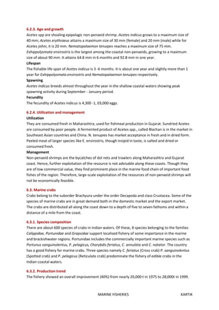 MARINE FISHERIES KARTIK
6.2.3. Age and growth
Acetes spp are shoaling epipelagic non-penaeid shrimp. Acetes indicus grows to a maximum size of
40 mm; Acetes erythraeus attains a maximum size of 30 mm (female) and 20 mm (male) while for
Acetes johni, it is 20 mm. Nematopalaemon tenuipes reaches a maximum size of 75 mm.
Exhippolysmata ensirostris is the largest among the coastal non-penaeids, growing to a maximum
size of about 90 mm. It attains 64.8 mm in 6 months and 92.8 mm in one year.
Lifespan
The fishable life span of Acetes indicus is 3 -6 months. It is about one year and slightly more than 1
year for Exhippolysmata ensirostris and Nematopalaemon tenuipes respectively.
Spawning
Acetes indicus breeds almost throughout the year in the shallow coastal waters showing peak
spawning activity during September - January period.
Fecundity
The fecundity of Acetes indicus is 4,300 -1, 03,000 eggs.
6.2.4. Utilization and management
Utilization
They are consumed fresh in Maharashtra; used for fishmeal production in Gujarat. Sundried Acetes
are consumed by poor people. A fermented product of Acetes spp., called Blachan is in the market in
Southeast Asian countries and China. N. tenupies has market acceptance in fresh and in dried form.
Peeled meat of larger species like E. ensirostris, though insipid in taste, is salted and dried or
consumed fresh.
Management
Non-penaeid shrimps are the bycatches of dol nets and trawlers along Maharashtra and Gujarat
coast. Hence, further exploitation of the resource is not advisable along these coasts. Though they
are of low commercial value, they find prominent place in the marine food chain of important food
fishes of the region. Therefore, large-scale exploitation of the resources of non-penaeid shrimps will
not be economically feasible.
6.3. Marine crabs
Crabs belong to the suborder Brachyura under the order Decapoda and class Crustacea. Some of the
species of marine crabs are in great demand both in the domestic market and the export market.
The crabs are distributed all along the coast down to a depth of five to seven fathoms and within a
distance of a mile from the coast.
6.3.1. Species composition
There are about 600 species of crabs in Indian waters. Of these, 8 species belonging to the families
Calippidae, Portunidae and Grapsidae support localised fishery of some importance in the marine
and brackishwater regions. Portunidae includes the commercially important marine species such as
Portunus sanguinolentus, P. pelagicus, Charybdis feriatus, C. annulata and C. natator. The country
has a good fishery for marine crabs. Three species namely C. feriatus (Cross crab) P. sanguinolentus
(Spotted crab) and P. pelagicus (Reticulate crab) predominate the fishery of edible crabs in the
Indian coastal waters.
6.3.2. Production trend
The fishery showed an overall improvement (40%) from nearly 20,000 t in 1975 to 28,000t in 1999.
 