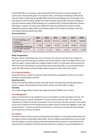 MARINE FISHERIES KARTIK
During 1994-2001 on an average, crabs formed about 8% of the total crustacean landings. The
catches were comparatively good in the southern states, Tamil Nadu contributing to 28%, Kerala
12% and Andhra Pradesh 6% during 1996-2000. Nearly 33% of landing was from Tamil Nadu, 31 %
from Gujarat, 17% from Kerala and 8% from Andhra Pradesh. During 1999, maximum landing was
from the southeast region (54%) followed by the southwest (22%), northwest (18%) and northeast
(5%) regions. However, during the year 2000, the northwest contributed the maximum (45%)
followed by southeast region (34%) and southwest region (17%). Maximum landing of crabs was
from Gujarat (43%) during the year 2000.
Recent production
Mode of exploitation
The gear used for crab fishing varies much. The seine nets, dip nets, cast nets, lines, hooked iron
rods, crab net, gill net and traps are used for crab fishing. However, crabs are landed mainly as a by-
catch of trawlers, mostly caught from a depth of about 10-60 m. In Tamil Nadu, which accounts for
28% of the total crab landing, the mechanised trawlers lands about 60%, non-mechanised bottom-
set gill nets 20% and the out-board engine bottom-set gill nets about 10% of the catches.
6.3.4. Food and feeding
Crabs feed mainly on smaller crustaceans, fishes and molluscs, polychaetes, detritus, bits of plant
and other decaying organic materials.
Spawning season
These crabs breed throughout the year with peak seasons and spawning may take place twice or
more in a season. Peak breeding and recruitment seasons vary from region to region.
Fecundity
The number of eggs laid by a female crab ranges from about 50,000 to over a million.
6.3.5. Management
Species and sizes that are not suitable for human consumption are often discarded in the sea. The
crab fishery shows an overall improvement in all the maritime states of India. This is due to the
utilization of C. feriatus for human consumption in the recent years. The improvement in the catches
is the result of expansion of the fishing activity to deeper waters by fishermen engaged in multi- day
fishing. However, in order to sustain the crab fishery, it is necessary to increase the cod-end mesh
size of trawl nets to 40 row and above.
6.4. Lobsters
The lobster fishery of India is mainly contributed by spiny lobsters or rock lobsters (Palinuridae) and
the slipper of shovel-nosed lobster (Sycllaridae). They are highly priced seafood items and currently
fetch the highest unit value among commercially exploited marine resources. Heavy demand and
attractive price for lobsters in the international market have resulted in increased exploitation of
 