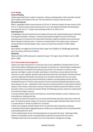 MARINE FISHERIES KARTIK
6.4.4. Biology
Food and feeding
Lobsters generally feed on smaller crustaceans, molluscs and polychaetes, fishes and other animals
which inhabit in the bottom of the sea. The main food item is known to be the mussel.
Size at first maturity
Male P. polyphagus attains sexual maturity at 175 mm TL, whereas majority of males mature at 265
mm TL. P. homarus attains sexual maturity at 55 mm CL and majority of females start breeding at
sizes above 60 mm CL. P. ornatus starts breeding at 90 mm CL (250 mm TL)
Spawning season
P. polyphagus is found to breed almost throughout the year with a peak breeding season extending
from August to October. Similarly, P. homarus also breeds throughout the year and the peak
breeding season is found to be from November-December along the southwest coast and January-
March along the southeast coast. P. homarus normally breeds in the shallow waters, whereas P.
ornatus breeds at relatively deeper areas. Larvae are found to be abundant at 100 m depth.
Fecundity
Spiny lobsters are highly fecund and fecundity ranges from 50,000 to 10, 00,000 eggs depending
upon the species and the size of lobster.
Marketing
Maximum lobster (49% valuewise) is exported to Japan. The export value of lobster was Rs. 1846
lakhs in 2003.
6.4.5. Conservation and management
Lobsters are under heavy threat in recent years due to over exploitation and destruction of coral
reefs and the lobster settling grounds and operation of trammel net. Juvenile lobsters landing were
observed heavily at northwest and southeast coast of India. The reduction in maximum sized
specimen and higher number of smaller sized lobsters in the fishery, clearly indicate that these
resources are over exploited. Sporadic capturing of berried female spiny lobsters should be banned
and once caught berried females and juveniles once should be released into the sea to avoid
recruitment overfishing and juvenile overfishing. As lobsters are slow growing animals with the
extended life span of 7-10 years, these precious resources should be exploited optimally to sustain
the production. As over - exploitation of this resource to meet the demand in international market is
always on the increase, conservation measures need to be initiated to protect the lobster resource.
At present, there is no control over lobster fishing. The following measures need to be implemented
to conserve the lobster resource.
• Issuing individual lobster quota to the fishennen and thereby fixing the number of lobsters to be
harvested by an individual per day.
• Fixing the size of the first capture so as to set the animal breed naturally at least once in their life
span. To harvest the lobster species, the minimum carapace length should be fixed as 90 mm CL for
P. ornatus 60 mm P. homarus and 80 mm P. versicolor.
• Mesh size of all gears should be above 35 mm to avoid the catch of juvenile crustaceans.
• Installing artificial lobster aggregating devices (LAD) such as submerged reefs for providing shelter
and breeding habitat for them.
• Strict implementation of sea ranching programme to rejuvenate the stock. .Fattening of baby
lobsters to marketable size for increasing lobster production for export from the country.
• Biological data have to be recorded so as to formulate better management strategy.
 
