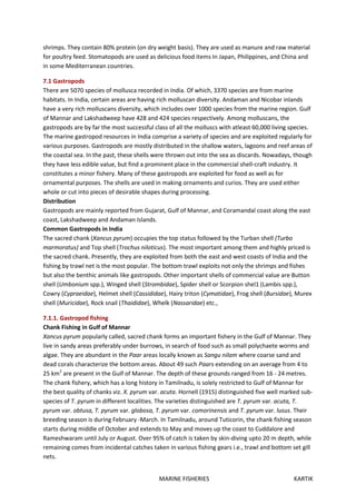 MARINE FISHERIES KARTIK
shrimps. They contain 80% protein (on dry weight basis). They are used as manure and raw material
for poultry feed. Stomatopods are used as delicious food items In Japan, Philippines, and China and
in some Mediterranean countries.
7.1 Gastropods
There are 5070 species of mollusca recorded in India. Of which, 3370 species are from marine
habitats. In India, certain areas are having rich molluscan diversity. Andaman and Nicobar inlands
have a very rich molluscans diversity, which includes over 1000 species from the marine region. Gulf
of Mannar and Lakshadweep have 428 and 424 species respectively. Among molluscans, the
gastropods are by far the most successful class of all the molluscs with atleast 60,000 living species.
The marine gastropod resources in India comprise a variety of species and are exploited regularly for
various purposes. Gastropods are mostly distributed in the shallow waters, lagoons and reef areas of
the coastal sea. In the past, these shells were thrown out into the sea as discards. Nowadays, though
they have less edible value, but find a prominent place in the commercial shell-craft industry. It
constitutes a minor fishery. Many of these gastropods are exploited for food as well as for
ornamental purposes. The shells are used in making ornaments and curios. They are used either
whole or cut into pieces of desirable shapes during processing.
Distribution
Gastropods are mainly reported from Gujarat, Gulf of Mannar, and Coramandal coast along the east
coast, Lakshadweep and Andaman Islands.
Common Gastropods in India
The sacred chank (Xancus pyrum) occupies the top status followed by the Turban shell (Turbo
marmoratus) and Top shell (Trochus niloticus). The most important among them and highly priced is
the sacred chank. Presently, they are exploited from both the east and west coasts of India and the
fishing by trawl net is the most popular. The bottom trawl exploits not only the shrimps and fishes
but also the benthic animals like gastropods. Other important shells of commercial value are Button
shell (Umbonium spp.), Winged shell (Strombidae), Spider shell or Scorpion shel1 (Lambis spp.),
Cowry (Cypraeidae), Helmet shell (Cassididae), Hairy triton (Cymatidae), Frog shell (Bursidae), Murex
shell (Muricidae), Rock snail (Thaididae), Whelk (Nassaridae) etc.,
7.1.1. Gastropod fishing
Chank Fishing in Gulf of Mannar
Xancus pyrum popularly called, sacred chank forms an important fishery in the Gulf of Mannar. They
live in sandy areas preferably under burrows, in search of food such as small polychaete worms and
algae. They are abundant in the Paar areas locally known as Sangu nilam where coarse sand and
dead corals characterize the bottom areas. About 49 such Paars extending on an average from 4 to
25 km2
are present in the GuIf of Mannar. The depth of these grounds ranged from 16 - 24 metres.
The chank fishery, which has a long history in Tamilnadu, is solely restricted to Gulf of Mannar for
the best quality of chanks viz. X. pyrum var. acuta. Hornell (1915) distinguished five well marked sub-
species of T. pyrum in different localities. The varieties distinguished are T. pyrum var. acuta, T.
pyrum var. obtusa, T. pyrum var. globosa, T. pyrum var. comorinensis and T. pyrum var. lusus. Their
breeding season is during February -March. In Tamilnadu, around Tuticorin, the chank fishing season
starts during middle of October and extends to May and moves up the coast to Cuddalore and
Rameshwaram until July or August. Over 95% of catch is taken by skin-diving upto 20 m depth, while
remaining comes from incidental catches taken in various fishing gears i.e., trawl and bottom set gill
nets.
 