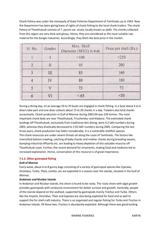 MARINE FISHERIES KARTIK
Chank fishery was under the monopoly of State Fisheries Department of Tamilnadu up to 1993. Now
the Department has been giving lease of rights of chank fishing to the local chank traders. The chank
fishery of Thoothukudi consists of T. pyrum var. acuta, locally known as Jadhi. The chanks collected
from this region are very thick and glossy. Hence, they are considered as the most suitable raw
material for the bangle industries. Accordingly, they fetch the best price in the market.
During a diving day, on an average 50 to 70 boats are engaged in chank fishing. In a boat about 4 to 6
divers take part and one diver collects about 15 to 20 chanks in a day. Trawlers also land chanks
occasionally. Chank production in Gulf of Mannar during 2003-04 was 239 tonnes. The most
important chank beds are near Thoothukudi, Tiruchendur and Kilakarai. The estimated chank
landings off Thoothukudi, exclusively from traditional skin-diving, were 4.2 lakh numbers during
2003, whereas they drastically decreased to 2.92 lakh numbers during 2005. Comparing the last
three years, chank production has fallen considerably. It is a vulnerable shellfish species.
The chank resources are under severe threats all along the coast of Tamilnadu. The factors like
intensified bottom trawling, catching of baby chanks and mother chanks during breeding season,
dumping industrial effluents etc. are leading to heavy depletion of this valuable resource off
Thoothukudi coast. Further, the recent demand for ornaments, making food and medicine led to
increased exploitation. Hence, conservation of this resource is of great importance.
7.1.2. Other gastropod fishing
Gulf of Mannar
Every week, about 6 to 8 gunny bags consisting of a variety of gastropod species like Cypraea,
Strombus, Turbo, Thais, Lambis, etc are exploited in a season near the islands, situated in the Gulf of
Mannar.
Andaman and Nicobar Islands
In Andaman and Nicobar Islands, the shore is found to be rocky. The rocky shore with algal growth
provides gastropods with conducive environment for better survival and growth. Generally, people
of the islands depend on the seafood, supported by gastropods mainly Trochus and Turbo. Others
like the limpets, Strombus, Thais and Cypraea are also being exploited for food and as well to
support the for shell craft industry. There is an organized and regular fishing for Turbo and Trochus in
Andaman Islands. Of these two, Trochus is abundantly exploited. Although there was good landing
 