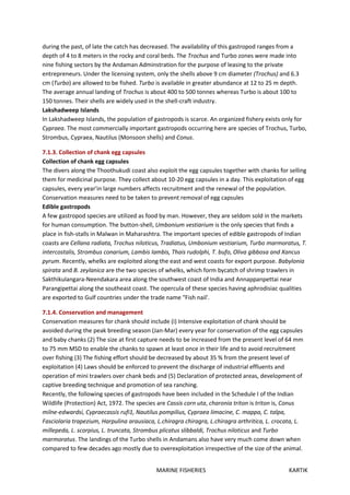 MARINE FISHERIES KARTIK
during the past, of late the catch has decreased. The availability of this gastropod ranges from a
depth of 4 to 8 meters in the rocky and coral beds. The Trochus and Turbo zones were made into
nine fishing sectors by the Andaman Adminstration for the purpose of leasing to the private
entrepreneurs. Under the licensing system, only the shells above 9 cm diameter (Trochus) and 6.3
cm (Turbo) are allowed to be fished. Turbo is available in greater abundance at 12 to 25 m depth.
The average annual landing of Trochus is about 400 to 500 tonnes whereas Turbo is about 100 to
150 tonnes. Their shells are widely used in the shell-craft industry.
Lakshadweep Islands
In Lakshadweep Islands, the population of gastropods is scarce. An organized fishery exists only for
Cypraea. The most commercially important gastropods occurring here are species of Trochus, Turbo,
Strombus, Cypraea, Nautilus (Monsoon shells) and Conus.
7.1.3. Collection of chank egg capsules
Collection of chank egg capsules
The divers along the Thoothukudi coast also exploit the egg capsules together with chanks for selling
them for medicinal purpose. They collect about 10-20 egg capsules in a day. This exploitation of egg
capsules, every year'in large numbers affects recruitment and the renewal of the population.
Conservation measures need to be taken to prevent removal of egg capsules
Edible gastropods
A few gastropod species are utilized as food by man. However, they are seldom sold in the markets
for human consumption. The button-shell, Umbonium vestiarium is the only species that finds a
place in fish-stalls in Malwan in Maharashtra. The important species of edible gastropods of Indian
coasts are Cellana radiata, Trochus niloticus, Tradiatus, Umbonium vestiarium, Turbo marmoratus, T.
intercostalis, Strombus conarium, Lambis lambis, Thais rudolphi, T. bufo, Oliva gibbosa and Xancus
pyrum. Recently, whelks are exploited along the east and west coasts for export purpose. Babylonia
spirata and B. zeylanica are the two species of whelks, which form bycatch of shrimp trawlers in
Sakthikulangara-Neendakara area along the southwest coast of India and Annappanpettai near
Parangipettai along the southeast coast. The opercula of these species having aphrodisiac qualities
are exported to Gulf countries under the trade name "Fish nail'.
7.1.4. Conservation and management
Conservation measures for chank should include (i) Intensive exploitation of chank should be
avoided during the peak breeding season (Jan-Mar) every year for conservation of the egg capsules
and baby chanks (2) The size at first capture needs to be increased from the present level of 64 mm
to 75 mm MSD to enable the chanks to spawn at least once in their life and to avoid recruitment
over fishing (3) The fishing effort should be decreased by about 35 % from the present level of
exploitation (4) Laws should be enforced to prevent the discharge of industrial effluents and
operation of mini trawlers over chank beds and (5) Declaration of protected areas, development of
captive breeding technique and promotion of sea ranching.
Recently, the following species of gastropods have been included in the Schedule I of the Indian
Wildlife (Protection) Act, 1972. The species are Cassis corn uta, charonia triton is triton is, Conus
milne-edwardsi, Cypraecassis rufi1, Nautilus pompilius, Cypraea limacine, C. mappa, C. talpa,
Fasciolaria trapezium, Harpulina arausiaca, L.chiragra chiragra, L.chiragra arthritica, L. crocata, L.
millepeda, L. scorpius, L. truncata, Strombus plicatus slibbaldi, Trochus niloticus and Turbo
marmoratus. The landings of the Turbo shells in Andamans also have very much come down when
compared to few decades ago mostly due to overexploitation irrespective of the size of the animal.
 