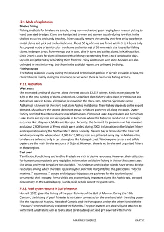 MARINE FISHERIES KARTIK
.2.1. Mode of exploitation
Bivalve fishing
Fishing methods for bivalves are simple, using non-mechanized gear ranging from manual picking to
hand operated dredges. Clams are handpicked by men and women usually during low tide. In the
shallow estuaries and sandy beaches, fishers usually remove the sand by their feet or by wooden or
metal plates and pick out the buried clams. About 50 kg of clams are fished within 3 to 4 hours daily.
A scoop net made of semicircular iron frame and nylon net of 30 mm mesh size is used for fishing
clams. In deeper areas, fishermen go out in pairs, dive in turns and collect clams. In Kakinada Bay,
Shoe Dhoni is used for clam collection with a fishing trip extending from 3 to 4 consecutive days.
Oysters are gathered by separating them from the rocky substratum with knife. Mussels are also
collected in the similar way. but those in the subtidal regions are collected by diving.
Fishing season
The fishing season is usually during the post and premonsoon period. In certain estuaries of Goa, the
clam fishery is mainly during the monsoon period when there is no marine fishing activity.
7.2.2. Production
West coast
the estimated landing of bivalves along the west coast is 52,537 tonnes. Kerala state accounts for
47% of the total landing of clams and cockles. Organized clam fishery takes place in Vembanad and
Ashtamudi lakes in Kerala. Vembanad is known for the black clam, Jillorita cyprinoides while
Asthamudi is known for the short neck clam Paphia malabarica. Their fishery depends on the export
demand. Mussels are the second dominant group, which are gathered all along the coast. Oyster
fishery is limited to certain estuaries like Dharmadam, Vembanad Lake, Kayamkulam and Asthamudi
Lake. Clams and oysters are very popular in Karnataka where the fishery is conducted in the major
estuaries like Udayavara, Mulky and Gurupur. Recently, the demand for green mussel has increased
and about 2,000 tonnes of Perna viridis were landed during 2000. Information on the bivalve fishery
and exploitation along the Northwestern states is scanty. Nauxim Bay is famous for the fishery of
windowpane oyster where about 8,000 to 10,000 oysters are gathered every day. In Maharashtra,
bivalves are collected only in certain regions like Ratnagiri coast. Windowpane oysters and edible
oysters are the main bivalve resource of Gujarat. However, there is no bivalve well organized fishery
in these regions.
East coast
Tamil Nadu, Pondicherry and Andhra Pradesh are rich in bivalve resources. However, their utilization
for human consumption is very negligible. Information on bivalve fishery in the northeastern states
like Orissa and West Bengal are not available. The Andaman and Nicobar Islands have several bivalve
resources among which the black lip pearl oyster, Pinctada margaritifera, the giant clams Tridacna
maxima, T. squamosa, T. crocea and Hippopus hippapus are gathered for the tourism based
ornamental shell industry. Perna viridis and economically important clams like Paphia spp. are used
occasionally, In the Lakshadweep Islands, local people collect the giant clams.
7.2.3. Pearl oyster resource in Gulf of mannar
Hornell (1922) gives the history of the pearl fisheries of the Gulf of Mannar. During the 16th
Century', the history of pearl fisheries is intricately connected on the one hand with the ruling power
like the Nayakas of Madura, Nawab of Camatic and the Portuguese and on the other hand with the
"Paravars" who traditionally exploited the fisheries. The pearl oysters are always found attached to
some hard substratum such as rocks, dead coral outcrops or sand grit covered with marine
 