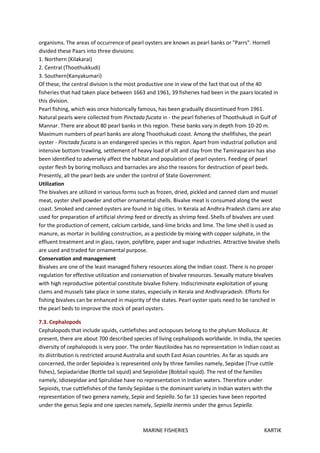 MARINE FISHERIES KARTIK
organisms. The areas of occurrence of pearl oysters are known as pearl banks or "Parrs". Hornell
divided these Paars into three divisions:
1. Northern (Kilakarai)
2. Central (Thoothukkudi)
3. Southern{Kanyakumari)
Of these, the central division is the most productive one in view of the fact that out of the 40
fisheries that had taken place between 1663 and 1961, 39 fisheries had been in the paars located in
this division.
Pearl fishing, which was once historically famous, has been gradually discontinued from 1961.
Natural pearls were collected from Pinctada fucata in - the pearl fisheries of Thoothukudi in Gulf of
Mannar. There are about 80 pearl banks in this region. These banks vary in depth from 10-20 m.
Maximum numbers of pearl banks are along Thoothukudi coast. Among the shellfishes, the pearl
oyster - Pinctada fucata is an endangered species in this region. Apart from industrial pollution and
intensive bottom trawling, settlement of heavy load of silt and clay from the Tamiraparani has also
been identified to adversely affect the habitat and population of pearl oysters. Feeding of pearl
oyster flesh by boring molluscs and barnacles are also the reasons for destruction of pearl beds.
Presently, all the pearl beds are under the control of State Government.
Utilization
The bivalves are utilized in various forms such as frozen, dried, pickled and canned clam and mussel
meat, oyster shell powder and other ornamental shells. Bivalve meat is consumed along the west
coast. Smoked and canned oysters are found in big cities. In Kerala ad Andhra Pradesh clams are also
used for preparation of artificial shrimp feed or directly as shrimp feed. Shells of bivalves are used
for the production of cement, calcium carbide, sand-lime bricks and lime. The lime shell is used as
manure, as mortar in building construction, as a pesticide by mixing with copper sulphate, in the
effluent treatment and in glass, rayon, polyfibre, paper and sugar industries. Attractive bivalve shells
are used and traded for ornamental purpose.
Conservation and management
Bivalves are one of the least managed fishery resources along the Indian coast. There is no proper
regulation for effective utilization and conservation of bivalve resources. Sexually mature bivalves
with high reproductive potential constitute bivalve fishery. Indiscriminate exploitation of young
clams and mussels take place in some states, especially in Kerala and Andhrapradesh. Efforts for
fishing bivalves can be enhanced in majority of the states. Pearl oyster spats need to be ranched in
the pearl beds to improve the stock of pearl oysters.
7.3. Cephalopods
Cephalopods that include squids, cuttlefishes and octopuses belong to the phylum Mollusca. At
present, there are about 700 described species of living cephalopods worldwide. In India, the species
diversity of cephalopods is very poor. The order Nautiloidea has no representation in Indian coast as
its distribution is restricted around Australia and south East Asian countries. As far as squids are
concerned, the order Sepioidea is represented only by three families namely, Sepidae (True cuttle
fishes), Sepiadaridae (Bottle tail squid) and Sepiolidae (Bobtail squid). The rest of the families
namely, Idiosepidae and Spirulidae have no representation in Indian waters. Therefore under
Sepioids, true cuttlefishes of the family Sepiidae is the dominant variety in Indian waters with the
representation of two genera namely, Sepia and Sepiella. So far 13 species have been reported
under the genus Sepia and one species namely, Sepiella inermis under the genus Sepiella.
 