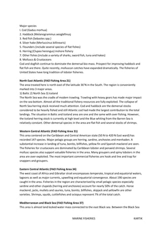 MARINE FISHERIES KARTIK
Major species
I. Cod (Gadus morhua)
2. Haddock (Melanogrammus aeoglefinusj
3. Red fish (Sebastes spp.)
4. Silver hake (Merluccinus billinearis)
5. Flounders (include several species of flat fishes)
6. Herring (Clupea herengus) inshore fishery
7. Other fishes (include a variety of sharks, sword fish, tuna and hakes)
8. Molluscs & Crustaceans
Cod and dogfish continue to dominate the demersal bio-mass. Prospect for improving haddock and
flat fish are there. Quite recently, molluscan catches have expanded dramatically. The fisheries of
United States have long tradition of lobster fisheries.
North East Atlantic (FAO Fishing Area 21)
The area treated here is north east of the latitude 36°N in the South. The region is conveniently
marked into 3 major areas.
1) Baltic 2) North Sea 3) Iceland
The North Sea was the cradle of modem trawling. Trawling with heavy gears has made major impact
on the sea bottom. Almost all the traditional fishery resources are fully exploited. The collapse of
North Sea herring stock received much attention. Cod and haddock are the demersal stocks
considered to be heavily fished and still Atlantic cod had made the largest contribution to the total
landings. The situation in Baltic and Iceland area are one and the same with over fishing. However,
the Iceland herring stock is currently at high level and the Blue whiting from the Barren Sea is
relatively constant. Other demersal species in the area are flat fish and several stocks of shrimps.
Western Central Atlantic (FAO Fishing Area 31)
This area centered on the Caribbean and Central American state (50 N to 420 N East ward) has
recorded 147 species. Major pelagic groups are herring, sardine, anchovies and menhaden. A
substantial increase in landing of tuna, bonito, billfishes, yellow fin and Spanish mackerel are seen.
The fisheries for crustaceans are dominated by Caribbean lobster and penaeid shrimps. Several
mollusc species also support valuable fisheries in the area. Many groupers and spiny lobsters in the
area are over exploited. The most important commercial fisheries are hook and line and trap for
snappers and groupers.
Eastern Central Atlantic (FAO Fishing Area 34)
The west coast of Africa and Gibraltar strait encompasses temperate, tropical and equatorial waters,
lagoons as well as major currents, upwelling and equatorial convergence. About 190 species are
caught in the area. Fisheries in the region are characterised by small pelagic species especially
sardine and other clupeids (herring and anchovies) account for nearly 50% of the catch. Horse
mackerel, jacks, mullets and sauries, tuna, bonito, billfishes, skipjack and yellowfin are other
varieties. Shrimps, squids, cuttlefishes and octopus represent 7% of the total catch.
Mediterranean and Black Sea (FAO Fishing Area 37)
This area is almost land locked water mass connected to the east Black sea. Between the Black Sea
 