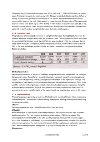 MARINE FISHERIES KARTIK
The production of cephalopods increased from 94 t in 1961 to 1,11, 534 t in 2000 along the Indian
coast. The rapid increase in the catch during 1961-76 could be attributed to the combined effect of
finding virgin trawling grounds for cephalopods in the inshore waters after the introduction of
commercial trawlers in the early 1960s, as well as export demand. The extension of fishing grounds
to areas beyond 50 m depth (up to 100 m depth), by introduction of larger trawlers (OAL 13-18 m)
and high opening bottom trawls along the Indian coast. The cephalopods have been fully exploited
up to 100 m depth contour along the Indian coast during the last five years.
7.3.1. Production trend
The production of cephalopods increased all along the Indian coast during 1961-95. However, the
increase was more along the west coast and in the east coast. Cephalopod production is more from
the west coast than the east coast. It was 86% in the west coast and 14% in the east coast during
1991 -2000. During the same period, northwest contiributed 45%, southwest 41 % and southeast
13% to the total cephalopod landings in India. Northeast coast did not contribute remarkably.
Recent production
Mode of exploitation
Cephalopods are caught as bycatch of trawl nets along the Indian coast except along the Vizhinjam -
Kanyakumari region. Target fishery for cuttlefishes takes place only along Vizhinjam-Kanyakumari
region. Trawl nets operating up to 100 m depth account for 85% of the cephalopod landings. The
introduction of high opening bottom trawl nets increased the cephalopod production. Other gears
used for cephalopod fishing are scoop net, hooks & lines, boat seines and purse seines. Along the
Vizhinjam-Kanyakumari coast, hooks & lines operated from motorized and non-motorized craft
account for the entire cuttlefish catch of the region. Squids are caught in boat seines in this region.
7.3.2. Food and feeding
The cephalopods are generally carnivorous. The food mainly consists of teleost fishes, crustaceans
and cephalopods. Cannibalism is common among cephalopods. Feeding intensity decreases during
the spawning periods.
Lifespan
Cephalopods generally have a short life span, of less than two years.
Utilization
Most of the catch of cephalopods is utilized by the export industry and only very little is used for
local consumption. They are exported as frozen or dried products (34 listed products). The
cephalopods formed nearly 45% of the total quantity exported; however, the annual average is
about 25%. The value of cephalopods in total marine exports has remained between 11 % and 15%
without much variation. The main markets for export of Indian cephalopods are Europe, Japan and
China. Maximum Cephalopods are exported to Spain (valuewise) - 34% -Rs.28783 lakhs
Management
 