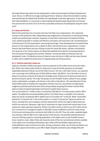 MARINE FISHERIES KARTIK
No target fishery takes place for the cephalopods in India except along the Vizhinjam-Kanyakumari
coast. Hence, it is difficult to manage cephalopod fishery. However, indiscriminate bottom trawling
severely disturbs the habitat that facilitates the cephalopods to lay their egg masses. It also affects
their food availability. It is necessary to close trawling during peak spawning periods and increase
the cod end mesh size from 15 to 25 mm for sustainable production of cephalopods along the Indian
coast.
8.1. Deep sea fisheries
Marine fish production has increased more than five folds since independence. The substantial
increase in fish production after independence was largely due to introduction of mechanized fishing
vessels and synthetic gear materials, expansion of trawl fleet, motorization of traditional fishing
craft, substantial growth in number and efficiency of trawlers and motorized craft, and development
of infrastructure for fish preservation, processing and storage. These developments increased fishing
pressure in the coastal waters up to a depth of 100 m and had led to over-capitalization in certain
fisheries like trawl fishery and over-fishing of a few fish stocks like sharks, catfishes and whitefish.
The resources in the inshore waters are being fully exploited and scope for increasing production
from the present fishing grounds is limited. However, commercial deep-sea fisheries have not
developed in India. The Maritime Zones of India Act came into force in 1981 and rules were framed
in 1982, which enabled the Government to regulate deep sea fishing activities.
8.1.1. Fisheries potential in deep sea
Sudarsan and others (1991) estimated a resource potential of 3.92 million tonnes from the Indian
EEZ. Of this, the inshore water (0.50 m), 10 percent in area of the EEZ, possesses an estimated
exploitable potential of 58 per cent (2.28 million tonnes). The rest, 1.64 million tonnes, are scattered
over a very large area of (89 percent of EEZ) offshore waters (50-500 m). The 1.64 million tonnes of
deep-sea resources comprise 45.25 percent of pelagic stock, 39.8 percent of demersal stock and 15
percent of oceanic species. The major fish groups are the threadfin breams, yellow fin tuna, pelagic
sharks, cephalopods, carangids, and shrimps in the order of abundance. The new Deep Sea Fishing
Policy (1991) seeks to facilitate the exploitation of these resources, but without considering the
indigenous potential particularly that of the artisanal deep-sea-going fish workers and the likely
adverse impact of welcoming foreign investment to exploit these resource.
The current yield of 2.7 million tonnes is mainly from 387,500 km2
of inshore waters (within 100 m
depth). The additional annual harvestable yield of 1.22 million tones is available in the extensive
deep-sea and far sea (beyond 100 m depth) area of 1.63 million km2
in the EEZ. While, harvestable
potential is 7.0 tonnes/ km2
in the inshore waters, it is only 0.7 tonnes/ km2
deep-sea and far sea.
Hence, scouting time, and manpower and fuel requirements will be very high to exploit deep-sea
and far sea resources. Moreover, high cost of investment on larger vessels with several days of sea
endurance makes operation expensive. Of the 1.22 million tonnes in the far sea, 0.97 million tonnes
(15.7 tonnes/ km2
) is available at depths of 100-200 m (area: 61,900 km2
) and 0.25 million tonnes
(0.16 tonnes/ km) beyond the continental shelf (200 m) in the EEZ. Thus, the under- exploited depth
zone between 100 and 200 m has a high density of fish biomass. The partially exploited demersal
resources offering scope for increasing exploitation in this depth zone are the threadfin breams,
horse mackerel, scads, ribbon fishes and sciaenids, Some of the non-conventional varieties available
in this depth zone are bullseye (Priacanthus spp.), black ruff (Centrolophus niger), green eye
(Chlorophthalmus spp.) and Ariomma indica, Among crustaceans, deep- sea shrimps and lobsters are
available in good concentration up to 500 m depth along the southwest coast, Wadge Bank (off
 