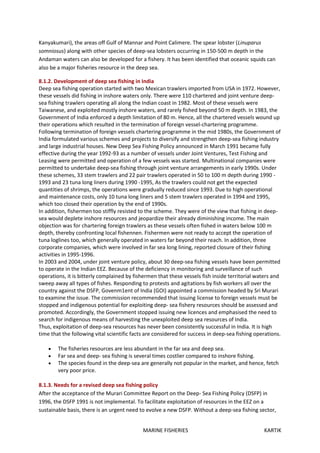 MARINE FISHERIES KARTIK
Kanyakumari), the areas off Gulf of Mannar and Point Calimere. The spear lobster (Linuparus
somniosus) along with other species of deep-sea lobsters occurring in 150-500 m depth in the
Andaman waters can also be developed for a fishery. It has been identified that oceanic squids can
also be a major fisheries resource in the deep sea.
8.1.2. Development of deep sea fishing in India
Deep sea fishing operation started with two Mexican trawlers imported from USA in 1972. However,
these vessels did fishing in inshore waters only. There were 110 chartered and joint venture deep-
sea fishing trawlers operating all along the Indian coast in 1982. Most of these vessels were
Taiwanese, and exploited mostly inshore waters, and rarely fished beyond 50 m depth. In 1983, the
Government of India enforced a depth limitation of 80 m. Hence, all the chartered vessels wound up
their operations which resulted in the termination of foreign vessel-chartering programme.
Following termination of foreign vessels chartering programme in the mid 1980s, the Government of
India formulated various schemes and projects to diversify and strengthen deep-sea fishing industry
and large industrial houses. New Deep Sea Fishing Policy announced in March 1991 became fully
effective during the year 1992-93 as a number of vessels under Joint Ventures, Test Fishing and
Leasing were permitted and operation of a few vessels was started. Multinational companies were
permitted to undertake deep-sea fishing through joint venture arrangements in early 1990s. Under
these schemes, 33 stem trawlers and 22 pair trawlers operated in 50 to 100 m depth during 1990 -
1993 and 23 tuna long liners during 1990 -1995, As the trawlers could not get the expected
quantities of shrimps, the operations were gradually reduced since 1993. Due to high operational
and maintenance costs, only 10 tuna long liners and 5 stem trawlers operated in 1994 and 1995,
which too closed their operation by the end of 1990s.
In addition, fishermen too stiffly resisted to the scheme. They were of the view that fishing in deep-
sea would deplete inshore resources and jeopardize their already diminishing income. The main
objection was for chartering foreign trawlers as these vessels often fished in waters below 100 m
depth, thereby confronting local fishennen. Fishermen were not ready to accept the operation of
tuna loglines too, which generally operated in waters far beyond their reach. In addition, three
corporate companies, which were involved in far sea long lining, reported closure of their fishing
activities in 1995-1996.
In 2003 and 2004, under joint venture policy, about 30 deep-sea fishing vessels have been permitted
to operate in the Indian EEZ. Because of the deficiency in monitoring and surveillance of such
operations, it is bitterly complained by fishermen that these vessels fish inside territorial waters and
sweep away all types of fishes. Responding to protests and agitations by fish workers all over the
country against the DSFP, Govenm1ent of India (GOI) appointed a commission headed by Sri Murari
to examine the issue. The commission recommended that issuing license to foreign vessels must be
stopped and indigenous potential for exploiting deep- sea fishery resources should be assessed and
promoted. Accordingly, the Government stopped issuing new licences and emphasised the need to
search for indigenous means of harvesting the unexploited deep sea resources of India.
Thus, exploitation of deep-sea resources has never been consistently successful in India. It is high
time that the following vital scientific facts are considered for success in deep-sea fishing operations.
 The fisheries resources are less abundant in the far sea and deep sea.
 Far sea and deep- sea fishing is several times costlier compared to inshore fishing.
 The species found in the deep-sea are generally not popular in the market, and hence, fetch
very poor price.
8.1.3. Needs for a revised deep sea fishing policy
After the acceptance of the Murari Committee Report on the Deep- Sea Fishing Policy (DSFP) in
1996, the DSFP 1991 is not implemental. To facilitate exploitation of resources in the EEZ on a
sustainable basis, there is an urgent need to evolve a new DSFP. Without a deep-sea fishing sector,
 