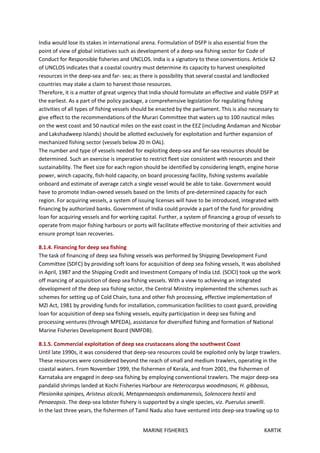 MARINE FISHERIES KARTIK
India would lose its stakes in international arena. Formulation of DSFP is also essential from the
point of view of global initiatives such as development of a deep-sea fishing sector for Code of
Conduct for Responsible fisheries and UNCLOS. India is a signatory to these conventions. Article 62
of UNCLOS indicates that a coastal country must determine its capacity to harvest unexploited
resources in the deep-sea and far- sea; as there is possibility that several coastal and landlocked
countries may stake a claim to harvest those resources.
Therefore, it is a matter of great urgency that India should formulate an effective and viable DSFP at
the earliest. As a part of the policy package, a comprehensive legislation for regulating fishing
activities of all types of fishing vessels should be enacted by the parliament. This is also necessary to
give effect to the recommendations of the Murari Committee that waters up to 100 nautical miles
on the west coast and 50 nautical miles on the east coast in the EEZ (including Andaman and Nicobar
and Lakshadweep Islands) should be allotted exclusively for exploitation and further expansion of
mechanized fishing sector (vessels below 20 m OAL).
The number and type of vessels needed for exploiting deep-sea and far-sea resources should be
determined. Such an exercise is imperative to restrict fleet size consistent with resources and their
sustainability. The fleet size for each region should be identified by considering length, engine horse
power, winch capacity, fish-hold capacity, on board processing facility, fishing systems available
onboard and estimate of average catch a single vessel would be able to take. Government would
have to promote Indian-owned vessels based on the limits of pre-determined capacity for each
region. For acquiring vessels, a system of issuing licenses will have to be introduced, integrated with
financing by authorized banks. Government of India could provide a part of the fund for providing
loan for acquiring vessels and for working capital. Further, a system of financing a group of vessels to
operate from major fishing harbours or ports will facilitate effective monitoring of their activities and
ensure prompt loan recoveries.
8.1.4. Financing for deep sea fishing
The task of financing of deep sea fishing vessels was performed by Shipping Development Fund
Committee (SDFC) by providing soft loans for acquisition of deep sea fishing vessels, It was abolished
in April, 1987 and the Shipping Credit and Investment Company of India Ltd. (SCICI) took up the work
off mancing of acquisition of deep sea fishing vessels. With a view to achieving an integrated
development of the deep sea fishing sector, the Central Ministry implemented the schemes such as
schemes for setting up of Cold Chain, tuna and other fish processing, effective implementation of
MZI Act, 1981 by providing funds for installation, communication facilities to coast guard, providing
loan for acquisition of deep sea fishing vessels, equity participation in deep sea fishing and
processing ventures (through MPEDA), assistance for diversified fishing and formation of National
Marine Fisheries Development Board (NMFDB).
8.1.5. Commercial exploitation of deep sea crustaceans along the southwest Coast
Until late 1990s, it was considered that deep-sea resources could be exploited only by large trawlers.
These resources were considered beyond the reach of small and medium trawlers, operating in the
coastal waters. From November 1999, the fishermen of Kerala, and from 2001, the fishermen of
Karnataka are engaged in deep-sea fishing by employing conventional trawlers. The major deep-sea
pandalid shrimps landed at Kochi Fisheries Harbour are Heterocarpus woodmasoni, H. gibbosus,
Plesionika spinipes, Aristeus alcocki, Metapenaeopsis andamanensis, Solenocera hextii and
Penaeopsis. The deep-sea lobster fishery is supported by a single species, viz. Puerulus sewelli.
In the last three years, the fishermen of Tamil Nadu also have ventured into deep-sea trawling up to
 
