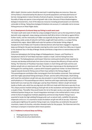 MARINE FISHERIES KARTIK
400 m depth. Extreme caution should be exercised in exploiting deep-sea resources. Deep-sea
shrimp fishery is characterized by the absence of juvenile populations and heavy dominance of
berried, impregnated or mature females of almost all species. Compared to coastal species, the
fecundity of deep-sea species is low and growth rate is slow. Because of these disadvantageous
biological characteristics, most of the deep-sea resources including penaeid prawns are extremely
vulnerable to fishing. Taking these biological limitations into account, it is advisable not to increase
fishing pressure on these fragile stocks.
8.1.6. Development of artisanal deep sea fishing in south west coast
The lower south-west coast of India has unique ecological features such as the long stretch of sandy
bed with rocky outgrowth, steep sloping continental shelf (40 to 54 km in the belt as against 69 km
further north), and the intensively surf ridden sea especially during the monsoon. Catamaran with
sail, landing a wide variety of colourful reef fishes caught with hook and line, is a unique fishing
method of this region. About 2000 small-scale fish workers of the border fishing village of
Kanyakumari (Tamil Nadu) and Trivandrum (Kerala) districts who have been engaged in migratory
deep-sea fishing for the past two decades covering the entire coast of India from Okha sea in Gujarat
to the Andaman Sea in the Bay of Bengal. Kerala contributes a large share to national deep sea fish
production.
Fishermen belonging to the fishing villages of Kadiyapattanam, Eneyam, and Thoothoor in
Kanyakumari district of Tamil Nadu have been masters in hook- and-line fishing from time
immemorial. The Kadiyapahanam and Eneyam fishermen continued to build on their expertise to
innovate and develop artificial baits from time to time to improve the efficiency of hook-and-line
fishing. The fishermen of Thoothoor have been masters in shark fishing with hook-and-line and
bottom-set gill-nets on catan1aran with sail. They have been improvising on the development of
fishing gears for catching sharks, a species which enjoyed a good local market. As these fishermen
migrate towards Kerala for fishing some of them have settled in the fishing villages of
Thiruvananthapuram and Kollam after marrying girls from the localities concerned. They continued
with their highly specialised fishing techniques of hook- and-line with artificial baits. Shark fishing
with hand-line and bottom-set gill-nets was also prevalent in some fishing villages such as Poonthura
and Puthiathura in Thiruvananthapuram district. Hand-line with large-sized locally made hooks
baited with tuna meat was the simple gear used by these fishelmen. Bottom-set gill-net known
locally as thathu vala, which has very big mesh size (250 mm) made with thick twine was also ill use.
This unique practice involved setting up shark gill-nets at the sea bottom and leaving them there for
a couple of days. Thereafter they would locate the net at the open sea by a very special traditional
method of position fixing at sea. Visual triangulation technique is the method which is more or less
similar to that of navigational methods adopted by commercial ships Position-fixing at sea is
essential to locate the high-yielding fishing grounds such as natural reefs, cuttlefish-fish grounds,
shipwrecks and so on. It is essential to locate the bottom set gill-nets left at sea also. Fishermen
usually ignore lighthouse for position-fixing at open sea; instead they use landmarks like peak of
mountains, towers of churches, and other elevated marks for the purpose. The fishermen term this
technique as kaniyam or kanicham which means position.
8.1.7. Problems in artisanal deep sea fishing
 Prolonged absence from family
 Safety and security at destinations
 