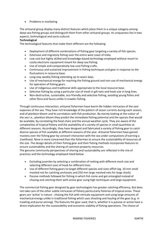 MARINE FISHERIES KARTIK
 Problems in marketing
The artisanal group display many distinct features which place them in a unique category among
deep-sea-fishing groups and distinguish them from other artisanal groups. Its uniqueness lies in two
aspects, technological and socio-cultural.
Technological
The technological features that make them different are the following:
 Deployment of different combinations of fishing gear targeting a variety of fish species.
 Extensive and migratory fishing over the entire west coast of India.
 Low cost but highly skilled and knowledge-based technology employed without resort to
costly electronic equipment meant for deep-sea fishing.
 Use of simple and comparatively low-cost fishing crafts.
 Continuous and sustained improvement in fishing techniques and gear in response to the
fluctuations in resource base.
 Long-stay weekly fishing extending up to seven days.
 Use of mechanical energy for reaching the fishing ground and non-use of mechanical energy
for operation of fishing gears.
 Use of indigenous and traditional skills appropriate to the local resource base.
 Selective fishing by using a particular size of mesh in gill-nets and hook-size in long lines.
 Non-destructive, sustainable, eco-friendly and selective fishing, avoiding young fishes and
other flora and fauna unlike in trawler-fishing.
Through continuous interaction, artisanal fishermen have learnt tlle hidden intricacies of the vast
expanses of the sea. They have rich knowledge of the pattern of ocean currents during each season,
and of plankton bloom and its correlation with fish production. By merely looking at the colour of
the sea i.e., plankton bloom they predict the immediate fishing potential and the species that would
be available, by correlating the food chain and the annual weather cycle. They are aware of the
complexities of tropical fishery and the availability of a variety of species in small quantities at
different seasons. Accordingly, they have designed and fabricated a variety of fishing gear to catch
diverse species of fish available at different seasons of the year. Artisanal fishermen have gained
mastery over the fishing gear by constant interaction with the sea under compulsions of earning a
1ivelihood. None is more concerned than the fishermen to ensure the sustainability of resources of
the size. The design details of their fishing gear and their fishing methods incorporate features to
ensure sustainability and the sharing of common property resources.
The genuine community perspectives of sharing and sustainability are reflected in the mix of
practices and the technology employed listed below:
 Excluding juveniles by selecting a combination of netting with different mesh size and
selecting different sizes of hook for different lines.
 Use of different fishing gears to target different species and sizes offish (eg. 10 mm small
meshed net for catching anchovies and 250 mm large meshed nets for large shark).
 Passive methods followed for fishing in which fish come and get entangled instead of
chasing and catching them with active gear using high techniques and large equipment.
The commercial fishing gear designed by gear technologists has greater catching efficiency, But does
not take care of the other subtle intricacies of fishery particu1arly fisheries of tropical areas. These
gears are 'active' in nature - chasing the fish with intricate equipment and using large amounts of
mechanical energy unlike in traditional fishing which uses shooting and hauling of the gear (e.g. in
trawling and purse seining). The features the gear used, that is, whether it is passive or active have a
direct implication for the sustainability and economic viability of fishing operations. The choice of
 