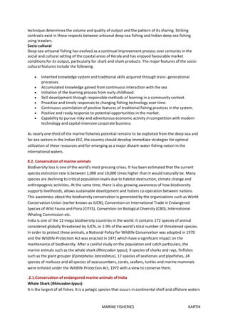 MARINE FISHERIES KARTIK
technique determines the volume and quality of output and the pattern of its sharing. Striking
contrasts exist in these respects between artisanal deep-sea fishing and Indian deep-sea fishing
using trawlers.
Socio-cultural
Deep-sea artisanal fishing has evolved as a continual improvement process over centuries in the
social and cultural setting of the coastal areas of Kerala and has enjoyed favourable market
conditions for its output, particularly for shark and shark products. The major features of the socio-
cultural features include the following.
 Inherited knowledge system and traditional skills acquired through trans- generational
processes.
 Accumulated knowledge gained from continuous interaction with the sea
 Initiation of the learning process from early childhood.
 Skill development through responsible methods of learning in a community context.
 Proactive and timely responses to changing fishing technology over time.
 Continuous assimilation of positive features of traditional fishing practices in the system.
 Positive and ready response to potential opportunities in the market.
 Capability to pursue risky and adventurous economic activity in competition with modern
technology and capital-intensive corporate business.
As nearly one-third of the marine fisheries potential remains to be exploited from the deep-sea and
far-sea sectors in the Indian EEZ, the country should develop immediate strategies for optimal
utilization of these resources and for emerging as a major distant-water fishing nation in the
international waters.
8.2. Conservation of marine animals
Biodiversity loss is one of the world's most pressing crises. It has been estimated that the current
species extinction rate is between 1,000 and 10,000 times higher than it would naturally be. Many
species are declining to critical population levels due to habitat destruction, climate change and
anthropogenic activities. At the same time, there is also growing awareness of how biodiversity
supports livelihoods, allows sustainable development and fosters co-operation between nations.
This awareness about the biodiversity conservation is generated by the organizations such as World
Conservation Union (earlier known as IUCN), Convention on International Trade in Endangered
Species of Wild Fauna and Flora (CITES), Convention on Biological Diversity (CBD), International
Whaling Commission etc.
India is one of the 12 mega biodiversity countries in the world. It contains 172 species of animal
considered globally threatened by IUCN, or 2.9% of the world's total number of threatened species.
In order to protect these animals, a National Policy for Wildlife Conservation was adopted in 1970
and the Wildlife Protection Act was enacted in 1972 which have a significant impact on the
maintenance of biodiversity. After a careful study on the population and catch particulars, the
marine animals such as the whale shark (Rhincodon typus), 9 species of sharks and rays, finfishes
such as the giant grouper (Epinephelus lanceolatus), 17 species of seahorses and pipefishes, 24
species of molluscs and all species of seacucumbers, corals, seafans, turtles and marine mammals
were enlisted under the Wildlife Protection Act, 1972 with a view to conserve them.
.2.1.Conservation of endangered marine animals of India
Whale Shark (Rhincodon typus)
It is the largest of all fishes. It is a pelagic species that occurs in continental shelf and offshore waters
 