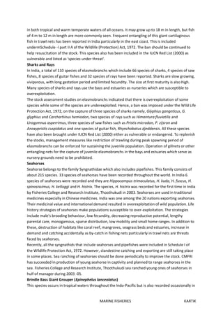 MARINE FISHERIES KARTIK
in both tropical and warm temperate waters of all oceans. It may grow up to 18 m in length, but fish
of 4 m to 12 m in length are more commonly seen. Frequent entangling of this giant cartilaginous
fish in trawl nets has been reported in India particularly in the east coast. This is included
undermSchedule -I part II A of the Wildlife (Protection) Act, 1972. The ban should be continued to
help resuscitation of the stock. This species also has been included in the IUCN Red List (2000) as
vulnerable and listed as 'species under threat'.
Sharks and Rays
In India, a total of 110 species of elasmobranchs which include 66 species of sharks, 4 species of saw
fishes, 8 species of guitar fishes and 32 species of rays have been reported. Sharks are slow growing,
viviparous, with long gestation period and limited fecundity. The size at first maturity is also high.
Many species of sharks and rays use the bays and estuaries as nurseries which are susceptible to
overexploitation.
The stock assessment studies on elasmobranchs indicated that there is overexploitation of some
species while some of the species are underexploited. Hence, a ban was imposed under the Wild Life
Protection Act, 1972, on the capture of three species of sharks namely, Glyphius gangeticus, G.
glyphius and Carcharhinus hemiodon, two species of rays such as Himantura fluviatilis and
Urogymnus asperrimus, three species of saw fishes such as Pristis microdon, P. zijsron and
Anoxypristis cuspidatus and one species of guitar fish, Rhynchobatus djeddensis. All these species
have also been brought under IUCN Red List (2000) either as vulnerable or endangered. To replenish
the stocks, management measures like restriction of trawling during peak spawning period of
elasmobranchs can be enforced for sustaining the juvenile population. Operation of gilInets or other
entangling nets for the capture of juvenile elasmobranchs in the bays and estuaries which serve as
nursery grounds need to be prohibited.
Seahorses
Seahorse belongs to the family Syngnathidae which also includes pipefishes. This family consists of
about 215 species. 33 species of seahorses have been recorded throughout the world. In India 6
species of seahorses were recorded and they are Hippocampus trimaculatus, H. kuda, H. fuscus, H.
spinosissimus, H. kelloggi and H. histrix. The species, H. histrix was recorded for the first time in India
by Fisheries College and Research Institute, Thoothukudi in 2003. Seahorses are used in traditional
medicines especially in Chinese medicines. India was one among the 20 nations exporting seahorses.
Their medicinal value and international demand resulted in overexploitation of wild population. Life
history strategies of seahorses make populations susceptible to over-exploitation. The strategies
include male's brooding behaviour, low fecundity, decreasing reproductive potential, lengthy
parental care, monogamous, sparse distribution, low mobility and small home ranges. In addition to
these, destruction of habitats like coral reef, mangroves, seagrass beds and estuaries, increase in
demand and catching accidentally as by-catch in fishing nets particularly in trawl nets are threats
faced by seahorses.
Recently, all the syngnathids that include seahorses and pipefishes were included in Schedule I of
the Wildlife Protection Act, 1972. However, clandestine catching and exporting are still taking place
in some places. Sea ranching of seahorses should be done periodically to improve the stock. CMFRI
has succeeded in production of young seahorse in captivity and planned to range seahorses in the
sea. Fisheries College and Research Institute, Thoothukudi sea ranched young ones of seahorses in
hulf of manager during 2003 -05.
Brindle Bass Giant Grouper (Epinephelus lanceolatus)
This species occurs in tropical waters throughout the Indo-Pacific but is also recorded occasionally in
 