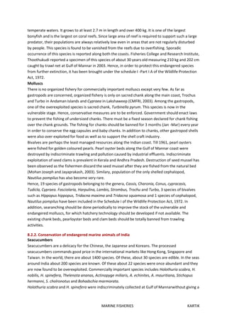 MARINE FISHERIES KARTIK
temperate waters. It grows to at least 2.7 m in length and over 400 kg. It is one of the largest
bonyfish and is the largest on coral reefs. Since large area of reef is required to support such a large
predator, their populations are always relatively low even in areas that are not regularly disturbed
by people. This species is found to be vanished from the reefs due to overfishing. Sporadic
occurrence of this species is reported along both the coasts. Fisheries College and Research Institute,
Thoothukudi reported a specimen of this species of about 30 years old measuring 210 kg and 202 cm
caught by trawl net at Gulf of Mannar in 2003. Hence, in order to protect this endangered species
from further extinction, it has been brought under the schedule I -Part I A of the Wildlife Protection
Act, 1972.
Molluscs
There is no organized fishery for commercially important molluscs except very few. As far as
gastropods are concerned, organized fishery is only on sacred chank along the main coast, Trochus
and Turbo in Andaman Islands and Cypraea in Lakshaweep (CMFRI, 2003). Among the gastropods,
one of the overexploited species is sacred chank, Turbinella pyrum. This species is now in the
vulnerable stage. Hence, conservative measures are to be enforced. Government should enact laws
to prevent the fishing of undersized chanks. There must be a fixed season declared for chank fishing
over the chank grounds. The fishing for chanks should be banned for 3 months (Jan -Mar) every year
in order to conserve the egg capsules and baby chanks. In addition to chanks, other gastropod shells
were also over exploited for food as well as to support the shell craft industry.
Bivalves are perhaps the least managed resources along the Indian coast. Till 1961, pearl oysters
were fished for golden coloured pearls. Pearl oyster beds along the Gulf of Mannar coast were
destroyed by indiscriminate trawling and pollution caused by industrial effluents. Indiscriminate
exploitation of seed clams is prevalent in Kerala and Andhra Pradesh. Destruction of seed mussel has
been observed as the fishermen discard the seed mussel after they are fished from the natural bed
(Mohan Joseph and Jayaprakash, 2003). Similary, population of the only shelled cephalopod,
Nautilus pompilus has also become very rare.
Hence, 19 species of gastropods belonging to the genera, Cassis, Charonia, Conus, cypracasis,
Tudicla, Cypraea. Fasciolaria, Harpulina, Lambis, Strombus, Trochu and Turbo, 3 species of bivalves
such as Hippopus hippopus, Tridacna maxima and Tridacna squamosa and 1 species of cephalopod,
Nautilus pompilus have been included in the Schedule I of the Wildlife Protection Act, 1972. In
addition, searanching should be done periodically to improve the stock of the vulnerable and
endangered molluscs, for which hatchery technology should be developed if not available. The
existing chank beds, pearloyster beds and clam beds should be totally banned from trawling
activities.
8.2.2. Conservation of endangered marine animals of India
Seacucumbers
Seacucumbers are a delicacy for the Chinese, the Japanese and Koreans. The processed
seacucumbers commands good price in the international markets like Hong Kong, Singapore and
Taiwan. In the world, there are about 1400 species. Of these, about 30 species are edible. In the seas
around India about 200 species are known. Of these about 22 species were once abundant and they
are now found to be overexploited. Commercially important species includes Holothuria scabra, H.
nobilis, H. spinefera, Thelenota ananas, Actinopyge miliaris, A. echinites, A. mauritiana, Stichopus
hermanni, S. cholronotus and Bohadschia marmorata.
Holothuria scabra and H. spinefera were indiscriminately collected at Gulf of Mannarwithout giving a
 