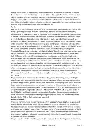 MARINE FISHERIES KARTIK
chance for the animal to breed at least once during their life. To prevent the collection of smaller
forms the Government of India imposed a ban in 1982 on the export of material, which is less than
75 mm in length. However, undersized materials were illegally sent out of the country as hand
baggage. Hence, all the seacucumbers were brought under Schedule I list of the Wildlife Protection
Act, 1972 and strictly banned their collection in 2001. It is suggested to have mass breeding and sea
ranching programme to keep up the natural stock in the sea.
Turtles
Five species of marine turtle such as Green turtle Chelonia mydas, Loggerhead Caretta caretta, Olive
Ridley Lepidochelys olivacea, Hawksbill Eretmochelys imbricata and Leatherback Dermochelys
coriacea occur in Indian waters. Most of the marine turtle populations found in the Indian region are
in decline. The principal reason for the decrease in numbers is deliberate human predation. Turtles
are netted and speared along the entire Indian coast. In south- east India the annual catch was
estimated at 4,000-5,000 animals, with C. mydas accounting for about 70% of the harvest. C. carella
and L. olivacea are the most widely consumed species. E. imbricala is occasionally eaten but it has
caused deaths and so is usually caught for its shell alone. D. coriacea is boiled for its oil which is used
for caulking boats and as protection from marine borers. Incidental netting is widespread.
The coast of Orissa, in the eastern part of India on the Bay of Bengal, is the most important sea turtle
nesting area in India and possibly the most important olive ridley nesting site in the world. In the
Gulf of Mannar, turtles are still reasonably common near seagrass beds where shrimp trawlers
operate, but off the coast of Bengal the growing number of mechanized fishing boats has had the
effect of increasing incidental catch rates. In Gulf of Mannar, island based stake net operations have
entailed heavy destruction by fisherfolk of the marine turtle eggs which are laid seasonally by the
olive ridely on the seaward sandy beaches of almost all the islands. Drift netting in the zone of arrival
of the turtles, traps the breeders coming in for nesting. Besides, this area also has been identified as
an important feeding ground for green turtle and hawks-bill turtle. A fishing village on the Gulf
Mannar coast, Periyathalai, known for turtle nesting from time immemorial, nowadays finds turtles
very rarely.
Major threats include incidental and accidental catching, destructive fishing gears, exploiting the
adult female when it comes to the beach for nesting, exploitation of eggs for human consumption,
predation of eggs by dogs, ghost crabs and birds, predation of hatchlings by birds, sharks and fishes,
beach erosion, habitat destruction and pollution. In addition to this, turtles are long-lived, slow to
mature, low fecund and have low survival rate. All the five species of turtles occurring in Indian seas
are protected as they are placed in Schedule I of the Wildlife Protection Act, 1972. India abides by
the CITES which prohibits the trade in turtle products. To reduce the mortality due to incidental
catch, two options namely closure of fishing during mass nesting period and attachment of Turtle
Excluder Device (TED) to the trawl nets are suggested.
Marine Mammals
The world marine mammal diversity includes about 87 species of whales, .dolphins, porpoises and
dugong. Marine mammals are among the most neglected groups in India as no concerted efforts
have been made in the country even to collect basic information about them like species diversity,
distribution and biological characteristics. Twenty six species of cetaceans and one species of Sirenia
(Dugong) have been reported in the seas around India. Dugong, an endangered marine mammal,
also known as Sea Cow, is only strictly marine mammal, which is hervivorous. It mainly feeds on sea-
grass and other aquatic vegetation.
They are widely hunted for their flesh, oil and other products. Due to their large size, docile nature,
 