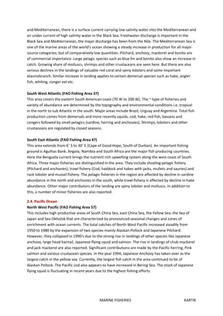 MARINE FISHERIES KARTIK
and Mediterranean, there is a surface current carrying low salinity water into the Mediterranean and
an under current of high salinity water in the Black Sea. Freshwater discharge is important in the
Black Sea and Mediterranean, the major discharge has been from the Nile. The Mediterranean Sea is
one of the marine areas of the world's ocean showing a steady increase in production for all major
source categories; but of comparatively low quantities. Pilchard, anchovy, mackerel and bonito are
of commercial importance. Large pelagic species such as blue fm and bonito also show an increase in
catch. Growing share of molluscs, shrimps and other crustaceans are seen here. But there are also
serious declines in the landings of valuable red coral and spiny lobsters and some important
elasmobranch. Similar increase in landing applies to certain demersal species such as hake, angler
fish, whiting, conger eel etc.
South West Atlantic (FAO Fishing Area 37)
This area covers the eastern South American coast (70 W to 200 W). The ~ type of fisheries and
variety of abundance are determined by the topography and environmental conditions i.e. tropical
in the north to sub Atlantic in the south. Major areas include Brazil, Urguay and Argentina. Total fish
production comes from demersals and more recently squids, cod, hake, red fish, bassess and
congers followed by small pelagics (sardine, herring and anchovies). Shrimps, lobsters and other
crustaceans are regulated by closed seasons.
South East Atlantic (FAO Fishing Area 47)
This area extends from 6˚ S to 30˚ E (Cape of Good Hope, South of Durban). An important fishing
ground is Agulhas Bank. Angola, Namibia and South Africa are the major fish producing countries.
Here the Benguela current brings the nutrient rich upwelling system along the west coast of South
Africa. Three major fisheries are distinguished in the area. They include shoaling pelagic fishery
(Pilchard and anchovies), trawl fishery (Cod, haddock and hakes with jacks, mullets and sauries) and
rock lobster and mussel fishery. The pelagic fisheries in the region are affected by decline in sardine
abundance in the north and anchovies in the south, while trawl fishery is affected by decline in hake
abundance. Other major contributors of the landing are spiny lobster and molluscs. In addition to
this, a number of minor fisheries are also reported.
2.4. Pacific Ocean
North West Pacific (FAO Fishing Area 57)
This includes high productive areas of South China Sea, east China Sea, the Yellow Sea, the Sea of
Japan and Sea Okhotsk that are characterized by pronounced seasonal changes and zones of
enrichment with ocean currents. The total catches of North West Pacific increased steadily from
1950 to 1980 by the expansion of two species mainly Alaskan Pollock and Japanese Pilchard.
However, they collapsed in 1990's due to the strong rise in landings of other species like Japanese
anchovy, large head hairtail, Japanese flying squid and salmon. The rise in landings of chub mackerel
and jack mackerel are also reported. Significant contributions are made by the Pacific herring, Pink
salmon and various crustacean species. In the year 1994, Japanese Anchovy has taken over as the
largest catch in the yellow sea. Currently, the largest fish catch in the area continued to be of
Alaskan Pollock. The Pacific cod also appears to have increased in Bering Sea. The stock of Japanese
flying squid is fluctuating in recent years due to the highest fishing efforts.
 
