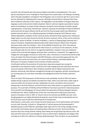 MARINE FISHERIES KARTIK
low birth rate and long life span they become highly vulnerable to overexploitation. Thus many
species have become rare or endangered. They frequent the coastal waters, for feeding or breeding,
where they get entangled or entrapped in the fishing gears such as trawl net, gill net or purse seines
that are operated for exploiting other resources. Although mammal fishery is banned, there have
been clandestine attempts at their capture. The degradation and denudation of seagrass beds lead
dugongs to seek similar pristine habitat elsewhere. Marine mammals migrate seasonally to tropical
waters for breeding or to escape climatic extremes; during the course they get stranded in gently
sloping beaches, murky water and tidal sites. Pollution caused by the discharge of industrial effluents
particu1arly the hot water effluents and fly ash from the thermal power plants also affected the
plankton diversity which in turn affected population of dolphin along the Gulf of Mannar coast.
Habitat degradation, predation of their calves by sharks, directed hunting, opportunistic netting and
illegal capture are the major threats for the life of marine mammals. Hence, all the marine mammals
including 11 species of whales, 14 species of dolphins, 1 species of Dugong dugon (Seacow) and 1
species of porpoise, Neophocaena phocaenoides (Little Indian Porpoise / Black Finless Porpoise)
have been listed under the schedule I - Part I of the Wildlife Protection Act, 1972. International
Whaling Commission has also declared the Indian Ocean as a sanctuary for the cetaceans. As they
are protected under this act, there is no organized exploitation. However, there are clandestine
catches of the most desired dugongs, which go either unnoticed or unreported. The suggestions to
mitigate the anthropogenic threats are: (i) ban their catch, intentional or unintentional and the trade
if any, (ii) replace the destructive gears with BED fitted gear, and acoustically opaque gill nets, (iii)
establish marine parks and sanctuaries, (iv) curtail irrational fishing in vulnerable habitats and
destruction of sea grass meadows and (v) creation of public awareness.
A notification without the promotion of conservation awareness programmes among the
stakeholders and subsistence fishers could drive the trade underground and could divert the scarce
resources towards enforcement. More emphasis should be laid on habitat improvement and
pollution monitoring. Only effective management through strict regulation, periodic monitoring and
sea ranching alone can save these vulnerable and endangered animals from further extinction.
Corals
There are about 793 living species of Scleractinian corals worldwide. A total of 199 coral species
divided among 71 genera are hitherto recorded from India. Indian coral reefs have a wide range of
resources which are of commercial value. Exploitation of corals, coral debris and coral sand is
widespread on the Gulf of Mannar and Gulf of Kutch reefs, while seafans are exported for decorative
purposes. The coral reefs of Palk Bay and Gulf of Mannar have been quarried for industrial purposes
from early 60's from Mandapam to Tuticorin before the declaration of Marine Biosphere Reserve
and National Park. About 10,000 tonnes of lime was manufactured annually by burning mainly
species of Acropora in kilns in 1981. At Tuticorin alone one estimate was 80,000 t per year. Even
though gorgonians are widely distributed all along the coast of India, they are abundantly seen on
the South-east coast of India from Rameshwaram to Kanyakumari.
Deforestation, construction, coral mining and sand mining cause a lot of sedimentation and siltation
on coral reefs. Recently, 2 islands viz. Vilanguchalli in Tuticorin group and Poovarasanpatti in
Keelakarai group in Gulf of Mannar submerged under water due to coral mining. Sewage enriches
the nutrients and thereby reduces the photosynthetic efficiency of corals. Destructive fishing
practices like purse seining, bottom trawling, blast fishing and using fishing traps destroy corals. Ola
valai and shore seines also cause damages to corals to certain extent. Mangroves and seagrass that
normally act as filters for sediment are being rapidly destroyed. There has been an unprecedented
 