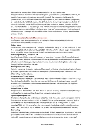 MARINE FISHERIES KARTIK
increase in the number of coral bleaching events during the past two decades.
The Convention on International Trade in Endangered Species of Wild Fauna and Flora, or CITES, has
classified many corals as threatened species. All the corals that include reef building corals
(Scleractinans), black corals (Antipatharians), organ pipe corals, fire corals and seafans (Gorgonians)
are protected under Wildlife Protection Act, 1972. India has 36 marine protected areas of which 20
comprise exclusively in intertidal/subtidal or mangroves, coral reefs, lagoons, estuaries, beaches
etc., and the rest of the 13 include major parts of the marine ecosystem and some parts of terrestrial
ecosystem. Awareness should be created among the coral reef resource users on the importance of
conserving corals. Trawling in and around coral reefs should be prohibited. Existing laws should be
enforced strictly.
8.2.3. Conservation of exploited fisheries resources
The following main action points need to be considered for the sustainable utilization and
conservation of exploited fisheries resources.
Reduce losses
Discards at sea constitute up to 30%. Other post harvest losses are up to 15% and on account of non-
food uses up to 9.73%. In other words, up to 55% of the fish which is actually caught at sea could be
better utilized for human food purpose through appropriate intervention to reduce losses.
Harvesting immature / undersized fish
Use of undersized fishing nets result in capture of undersized / immature fish. This results in great
loss to the fishery resources. Strict adherence to the recommended cod end mesh size of 35 mm will
allow the juveniles to escape and grow to commercial size, thus contributing to the total weight
(quantity) of fish caught from the seas.
Banning destructive fishing
Fisheries use several destructive methods of fishing such as blasting, poisoning, trawling in reefs, sea
grass bed. Appropriate action should be taken by the Government to prevent such destruction.
Ghost fishing must be reduced.
Implemetation of closed seasons
The committee apponted by the Government of India has recommended a closed season for 47 days
from 15th April to 31st May along the east coast and 15th June to 31st along the west coast. All
maritime State Government should be directed to strictly enforce the monsoonal ban as per the
recommendations.
Diversification of fishing
The pressure on the nearshore fish stock should be reduced by opting for diversification of fishing to
multi-day fishing, deep seafishing. This will increase yields substantially.
Optimising fishing fleet size
The non-mechanized sector contributes to 13% of the yield. This sector has an overcapacity of 81 %.
The motorized sector contributes to 20% of the yield. This sector has an excess capacity of 60%. In
contrast to these, the mechanized sector which contributes to 67% of the yield has an excess
capacity of 55%. It is this sector where the excess capacity has to be gradually reduced to optimum
levels. Even a reduction of 10% of trawlers can increase the fish yield by 50 lakh tonnes annually,
Sea ranching
One of the methods to enchance coastal productivity is through sea ranching of juveniles of hatchery
produced fish and shellfish. This has to be massive and continuous at various locations to achieve a
noticeable impact. Government sponsored schemes are to be implemented for sea ranching of
 