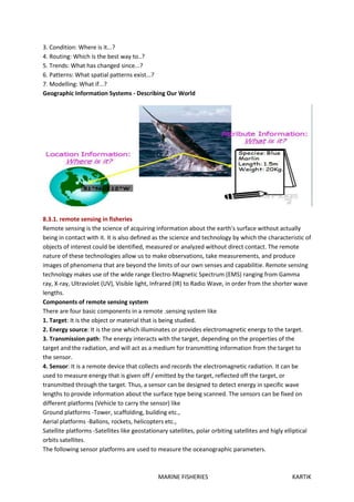 MARINE FISHERIES KARTIK
3. Condition: Where is it...?
4. Routing: Which is the best way to..?
5. Trends: What has changed since...?
6. Patterns: What spatial patterns exist...?
7. Modelling: What if...?
Geographic Information Systems - Describing Our World
8.3.1. remote sensing in fisheries
Remote sensing is the science of acquiring information about the earth's surface without actually
being in contact with it. It is also defined as the science and technology by which the characteristic of
objects of interest could be identified, measured or analyzed without direct contact. The remote
nature of these technoilogies allow us to make observations, take measurements, and produce
images of phenomena that are beyond the limits of our own senses and capabilitie. Remote sensIng
technology makes use of the wIde range Electro-Magnetic Spectrum (EMS) ranging from Gamma
ray, X-ray, Ultraviolet (UV), Visible light, Infrared (IR) to Radio Wave, in order from the shorter wave
lengths.
Components of remote sensing system
There are four basic components in a remote .sensing system like
1. Target: It is the object or material that is being studied.
2. Energy source: It is the one which illuminates or provides electromagnetic energy to the target.
3. Transmission path: The energy interacts with the target, depending on the properties of the
target and the radiation, and will act as a medium for transmitting information from the target to
the sensor.
4. Sensor: It is a remote device that collects and records the electromagnetic radiation. It can be
used to measure energy that is given off / emitted by the target, reflected off the target, or
transmitted through the target. Thus, a sensor can be designed to detect energy in specific wave
lengths to provide information about the surface type being scanned. The sensors can be fixed on
different platforms (Vehicle to carry the sensor) like
Ground platforms -Tower, scaffolding, building etc.,
Aerial platforms -Ballons, rockets, helicopters etc.,
Satellite platforms -Satellites like geostationary satellites, polar orbiting satellites and higly elliptical
orbits satellites.
The following sensor platforms are used to measure the oceanographic parameters.
 