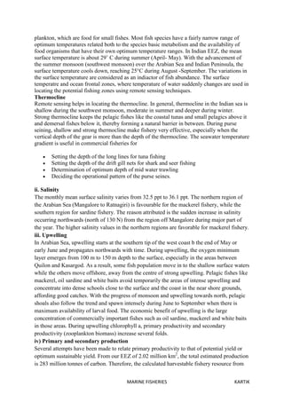 MARINE FISHERIES KARTIK
plankton, which are food for small fishes. Most fish species have a fairly narrow range of
optimum temperatures related both to the species basic metabolism and the availability of
food organisms that have their own optimum temperature ranges. In Indian EEZ, the mean
surface temperature is about 29˚ C during summer (April- May). With the advancement of
the summer monsoon (southwest monsoon) over the Arabian Sea and Indian Peninsula, the
surface temperature cools down, reaching 25°C during August -September. The variations in
the surface temperature are considered as an indiactor of fish abundance. The surface
temperatre and ocean frontal zones, where temperature of water suddenly changes are used in
locating the potential fishing zones using remote sensing techniques.
Thermocline
Remote sensing helps in locating the thermocline. In general, thermocline in the Indian sea is
shallow during the southwest monsoon, moderate in summer and deeper during winter.
Strong thermocline keeps the pelagic fishes like the coastal tunas and small pelagics above it
and demersal fishes below it, thereby forming a natural barrier in between. During purse
seining, shallow and strong thermocline make fishery very effective, especially when the
vertical depth of the gear is more than the depth of the thermocline. The seawater temperature
gradient is useful in commercial fisheries for
 Setting the depth of the long lines for tuna fishing
 Setting the depth of the drift gill nets for shark and seer fishing
 Determination of optimum depth of mid water trawling
 Deciding the operational pattern of the purse seines.
ii. Salinity
The monthly mean surface salinity varies from 32.5 ppt to 36.1 ppt. The northern region of
the Arabian Sea (Mangalore to Ratnagiri) is favourable for the mackerel fishery, while the
southern region for sardine fishery. The reason attributed is the sudden increase in salinity
occurring northwards (north of 130 N) from the region off Mangalore during major part of
the year. The higher salinity values in the northern regions are favorable for mackerel fishery.
iii. Upwelling
In Arabian Sea, upwelling starts at the southern tip of the west coast b the end of May or
early June and propagates northwards with time. During upwelling, the oxygen minimum
layer emerges from 100 m to 150 m depth to the surface, especially in the areas between
Quilon and Kasargod. As a result, some fish population move in to the shallow surface waters
while the others move offshore, away from the centre of strong upwelling. Pelagic fishes like
mackerel, oil sardine and white baits avoid temporarily the areas of intense upwelling and
concentrate into dense schools close to the surface and the coast in the near shore grounds,
affording good catches. With the progress of monsoon and upwelling towards north, pelagic
shoals also follow the trend and spawn intensely during June to September when there is
maximum availability of larval food. The economic benefit of upwelling is the large
concentration of commercially important fishes such as oil sardine, mackerel and white baits
in those areas. During upwelling chlorophyll a, primary productivity and secondary
productivity (zooplankton biomass) increase several folds.
iv) Primary and secondary production
Several attempts have been made to relate primary productivity to that of potential yield or
optimum sustainable yield. From our EEZ of 2.02 million km2
, the total estimated production
is 283 million tonnes of carbon. Therefore, the calculated harvestable fishery resource from
 