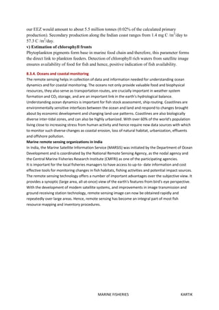 MARINE FISHERIES KARTIK
our EEZ would amount to about 5.5 million tonnes (0.02% of the calculated primary
production). Secondary production along the Indian coast ranges from 1.4 mg C /m2
/day to
57.3 C /m2
/day.
v) Estimation of chlorophyll fronts
Phytoplankton pigments form base in marine food chain and therefore, this parameter forms
the direct link to plankton feeders. Detection of chlorophyll rich waters from satellite image
ensures availability of food for fish and hence, positive indication of fish availability.
8.3.4. Oceans and coastal monitoring
The remote sensing helps in collection of data and information needed for understanding ocean
dynamics and for coastal monitoring. The oceans not only provide valuable food and biophysical
resources, they also serve as transportation routes, are crucially important in weather system
formation and CO2 storage, and are an important link in the earth's hydrological balance.
Understanding ocean dynamics is important for fish stock assessment, ship routing. Coastlines are
environmentally sensitive interfaces between the ocean and land and respond to changes brought
about by economic development and changing land-use patterns. Coastlines are also biologically
diverse inter-tidal zones, and can also be highly urbanized. With over 60% of the world's population
living close to increasing stress from human activity and hence require new data sources with which
to monitor such diverse changes as coastal erosion, loss of natural habitat, urbanization, effiuents
and offshore pollution.
Marine remote sensing organizations in India
In India, the Marine Satellite Information Service (MARSIS) was initiated by the Department of Ocean
Development and is coordinated by the National Remote Sensing Agency, as the nodal agency and
the Central Marine Fisheries Research Institute (CMFRI) as one of the participating agencies.
It is important for the local fisheries managers to have access to up-to- date information and cost
effective tools for monitoring changes in fish habitats, fishing activities and potential impact sources.
The remote sensing technology offers a number of important advantages over the subjective view. It
provides a synoptic (large area, all-at-once) view of the earth's features from bird's eye perspective.
With the development of modem satellite systems, and improvements in image transmission and
ground receiving station technology, remote sensing image can now be obtained rapidly and
repeatedly over large areas. Hence, remote sensing has become an integral part of most fish
resource mapping and inventory procedures.
 
