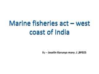 Marine fisheries act – west
coast of India
By – Joselin Karunya mary .J ,BF025
 