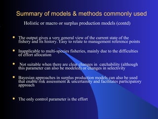 Summary of models & methods commonly usedSummary of models & methods commonly used
Holistic or macro or surplus production models (contd)
 The output gives a very general view of the current state of the
fishery and its history. Easy to relate to management reference points
 Inapplicable to multi-species fisheries, mainly due to the difficulties
of effort allocation
 Not suitable when there are clear changes in catchability (although
this parameter can also be modeled) or changes in selectivity
 Bayesian approaches in surplus production models can also be used
that enable risk assessment & uncertainity and facilitates participatory
approach
 The only control parameter is the effort
 