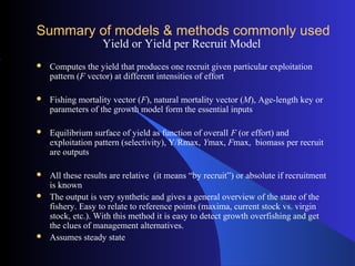 Summary of models & methods commonly used
Yield or Yield per Recruit Model
 Computes the yield that produces one recruit given particular exploitation
pattern (F vector) at different intensities of effort
 Fishing mortality vector (F), natural mortality vector (M), Age-length key or
parameters of the growth model form the essential inputs
 Equilibrium surface of yield as function of overall F (or effort) and
exploitation pattern (selectivity), Y/Rmax, Ymax, Fmax, biomass per recruit
are outputs
 All these results are relative (it means “by recruit”) or absolute if recruitment
is known
 The output is very synthetic and gives a general overview of the state of the
fishery. Easy to relate to reference points (maxima, current stock vs. virgin
stock, etc.). With this method it is easy to detect growth overfishing and get
the clues of management alternatives.
 Assumes steady state
 