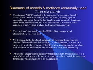 Summary of models & methods commonly used
Time series analysis
 The standard ARIMA method is the analysis of a time series (usually
monthly structured) which is split off into trend (including cycles),
seasonality and noise. Some further developments, as transfer functions,
allow to associate these outputs with environmental or other external
variables, or intervention analysis to detect anomalous events
 Time series of data, usually catch, CPUE, effort, data on vessel
characteristics, environmental etc
 Most frequently the trend and seasonality of the variable analysed are
obtained. When additional information (i.e. environmental) is added, it is
possible to relate the behaviour of the dependent variable to other variables,
such as effects of environment and also enables short term forecasting
 Absence of underlying biological hypotheses has both pros and cons. It is a
powerful method to reveal hidden structures in the data. Useful for short term
forecasting, with due caution in its interpretation
 