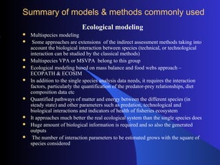 Summary of models & methods commonly used
Ecological modeling
 Multispecies modeling
 Some approaches are extensions of the indirect assessment methods taking into
account the biological interaction between species (technical, or technological
interaction can be studied by the classical methods)
 Multispecies VPA or MSVPA belong to this group
 Ecological modeling based on mass balance and food webs approach –
ECOPATH & ECOSIM
 In addition to the single species analysis data needs, it requires the interaction
factors, particularly the quantification of the predator-prey relationships, diet
composition data etc
 Quantified pathways of matter and energy between the different species (in
steady state) and other parameters such as predation, technological and
biological interactions and indicators of health of fisheries ecosystem
 It approaches much better the real ecological system than the single species does
 Huge amount of biological information is required and so also the generated
outputs
 The number of interaction parameters to be estimated grows with the square of
species considered
 