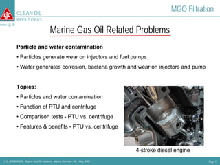 CLEAN OIL
                                                                                          MGO Filtration
             BRIGHT IDEAS
www.cjc.dk
                                        Marine Gas Oil Related Problems
             Particle and water contamination
             • Particles generate wear on injectors and fuel pumps
             • Water generates corrosion, bacteria growth and wear on injectors and pump


             Topics:
             • Particles and water contamination
             • Function of PTU and centrifuge
             • Comparison tests - PTU vs. centrifuge
             • Features & benefits - PTU vs. centrifuge



                                                                            4-stroke diesel engine
  C.C.JENSEN A/S, Marine Gas Oil problems, Marine Seminar – NL - May 2007                             Page 1
 