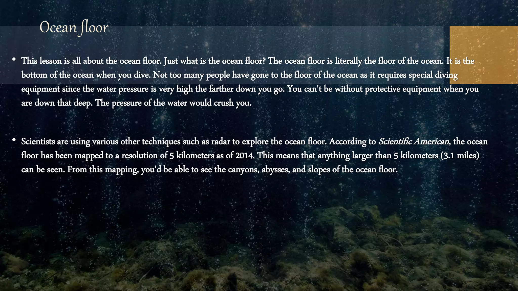 Ocean floor
• This lesson is all about the ocean floor. Just what is the ocean floor? The ocean floor is literally the floor of the ocean. It is the
bottom of the ocean when you dive. Not too many people have gone to the floor of the ocean as it requires special diving
equipment since the water pressure is very high the farther down you go. You can't be without protective equipment when you
are down that deep. The pressure of the water would crush you.
• Scientists are using various other techniques such as radar to explore the ocean floor. According to Scientific American, the ocean
floor has been mapped to a resolution of 5 kilometers as of 2014. This means that anything larger than 5 kilometers (3.1 miles)
can be seen. From this mapping, you'd be able to see the canyons, abysses, and slopes of the ocean floor.
 