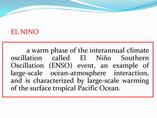 EL NINO
a warm phase of the interannual climate
oscillation called El Niño Southern
Oscillation (ENSO) event, an example of
large-scale ocean-atmosphere interaction,
and is characterized by large-scale warming
of the surface tropical Pacific Ocean.
 