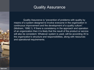 Quality Assurance is “prevention of problems with quality by
means of a system designed to involve everyone in the organization in
continuous improvement and the development of a quality culture”.
(Mottram, 1998,1). If there is consistency in the approach and operation
of an organization then it is likely that the result of the product or service
will also be consistent. Whatever system is used, will be according 35 to
the organization’s structure and responsibilities, along with resources
and operational requirements.
Quality Assurance
 
