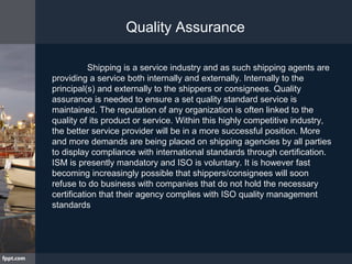 Shipping is a service industry and as such shipping agents are
providing a service both internally and externally. Internally to the
principal(s) and externally to the shippers or consignees. Quality
assurance is needed to ensure a set quality standard service is
maintained. The reputation of any organization is often linked to the
quality of its product or service. Within this highly competitive industry,
the better service provider will be in a more successful position. More
and more demands are being placed on shipping agencies by all parties
to display compliance with international standards through certification.
ISM is presently mandatory and ISO is voluntary. It is however fast
becoming increasingly possible that shippers/consignees will soon
refuse to do business with companies that do not hold the necessary
certification that their agency complies with ISO quality management
standards
Quality Assurance
 