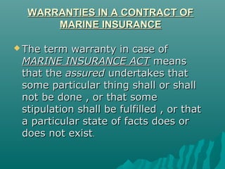 WARRANTIES IN A CONTRACT OF
      MARINE INSURANCE

 The term warranty in case of
 MARINE INSURANCE ACT means
 that the assured undertakes that
 some particular thing shall or shall
 not be done , or that some
 stipulation shall be fulfilled , or that
 a particular state of facts does or
 does not exist.
 