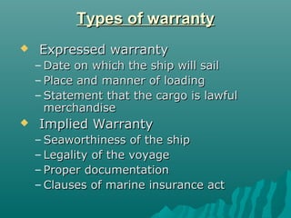 Types of warranty
   Expressed warranty
    – Date on which the ship will sail
    – Place and manner of loading
    – Statement that the cargo is lawful
      merchandise
   Implied Warranty
    – Seaworthiness of the ship
    – Legality of the voyage
    – Proper documentation
    – Clauses of marine insurance act
 